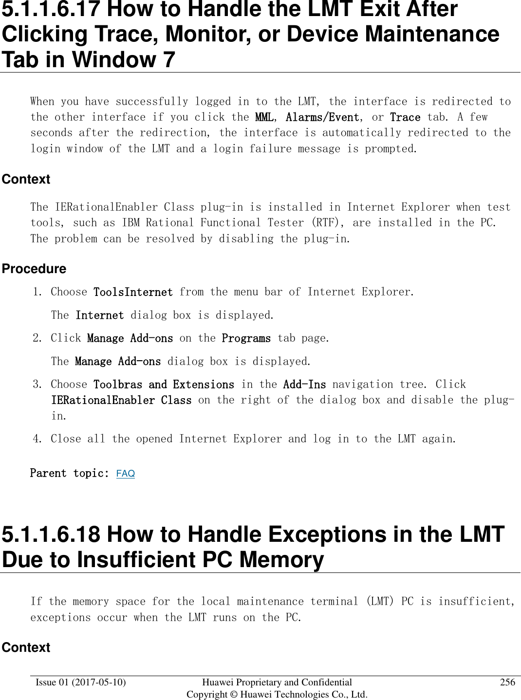  Issue 01 (2017-05-10) Huawei Proprietary and Confidential      Copyright © Huawei Technologies Co., Ltd. 256  5.1.1.6.17 How to Handle the LMT Exit After Clicking Trace, Monitor, or Device Maintenance Tab in Window 7 When you have successfully logged in to the LMT, the interface is redirected to the other interface if you click the MML, Alarms/Event, or Trace tab. A few seconds after the redirection, the interface is automatically redirected to the login window of the LMT and a login failure message is prompted. Context The IERationalEnabler Class plug-in is installed in Internet Explorer when test tools, such as IBM Rational Functional Tester (RTF), are installed in the PC. The problem can be resolved by disabling the plug-in. Procedure 1. Choose ToolsInternet from the menu bar of Internet Explorer.  The Internet dialog box is displayed. 2. Click Manage Add-ons on the Programs tab page.  The Manage Add-ons dialog box is displayed. 3. Choose Toolbras and Extensions in the Add-Ins navigation tree. Click IERationalEnabler Class on the right of the dialog box and disable the plug-in. 4. Close all the opened Internet Explorer and log in to the LMT again. Parent topic: FAQ 5.1.1.6.18 How to Handle Exceptions in the LMT Due to Insufficient PC Memory If the memory space for the local maintenance terminal (LMT) PC is insufficient, exceptions occur when the LMT runs on the PC. Context 