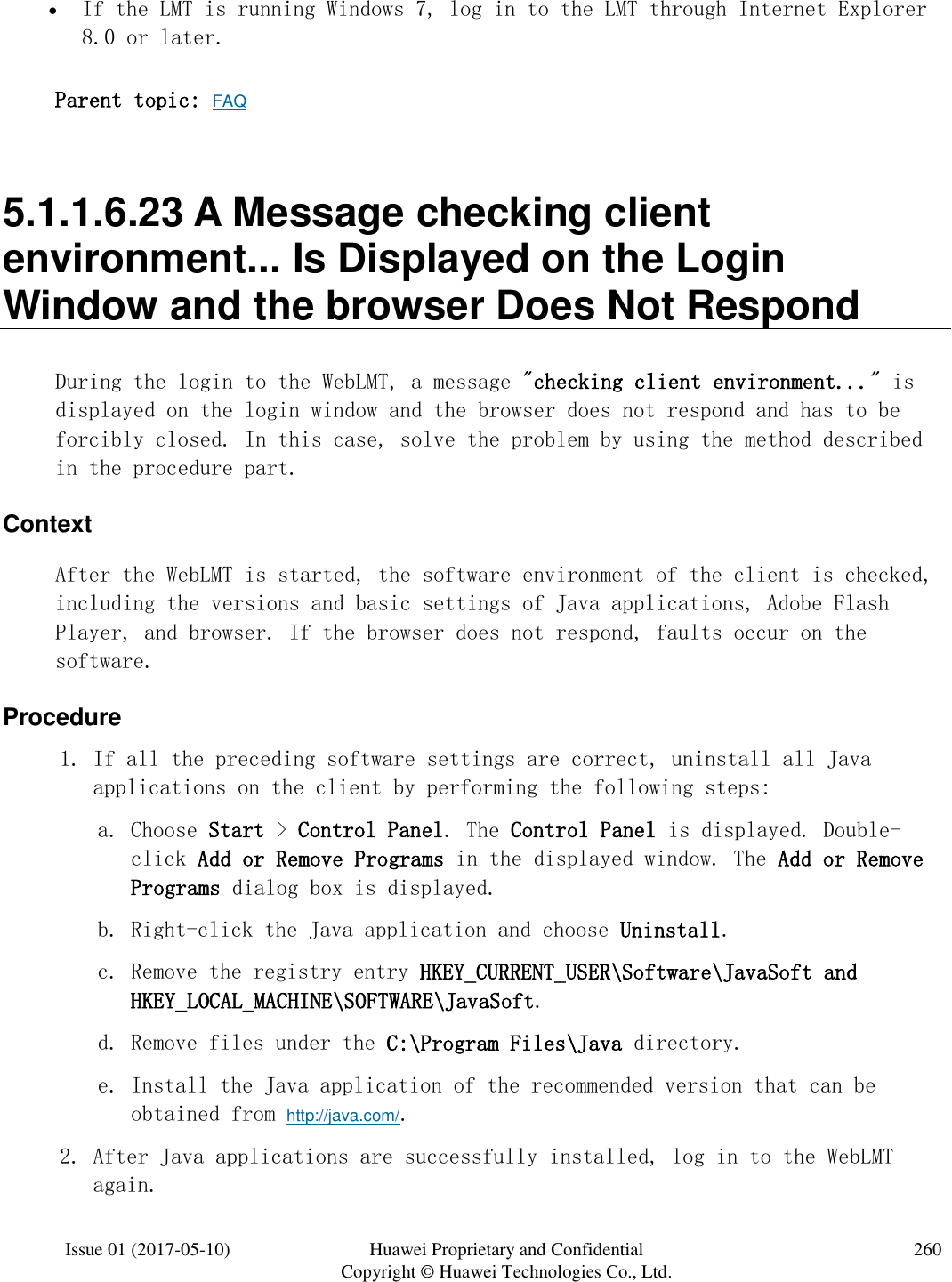  Issue 01 (2017-05-10) Huawei Proprietary and Confidential      Copyright © Huawei Technologies Co., Ltd. 260   If the LMT is running Windows 7, log in to the LMT through Internet Explorer 8.0 or later.  Parent topic: FAQ 5.1.1.6.23 A Message checking client environment... Is Displayed on the Login Window and the browser Does Not Respond During the login to the WebLMT, a message &quot;checking client environment...&quot; is displayed on the login window and the browser does not respond and has to be forcibly closed. In this case, solve the problem by using the method described in the procedure part. Context After the WebLMT is started, the software environment of the client is checked, including the versions and basic settings of Java applications, Adobe Flash Player, and browser. If the browser does not respond, faults occur on the software.  Procedure 1. If all the preceding software settings are correct, uninstall all Java applications on the client by performing the following steps:  a. Choose Start &gt; Control Panel. The Control Panel is displayed. Double-click Add or Remove Programs in the displayed window. The Add or Remove Programs dialog box is displayed.  b. Right-click the Java application and choose Uninstall.  c. Remove the registry entry HKEY_CURRENT_USER\Software\JavaSoft and HKEY_LOCAL_MACHINE\SOFTWARE\JavaSoft. d. Remove files under the C:\Program Files\Java directory.  e. Install the Java application of the recommended version that can be obtained from http://java.com/.  2. After Java applications are successfully installed, log in to the WebLMT again.  