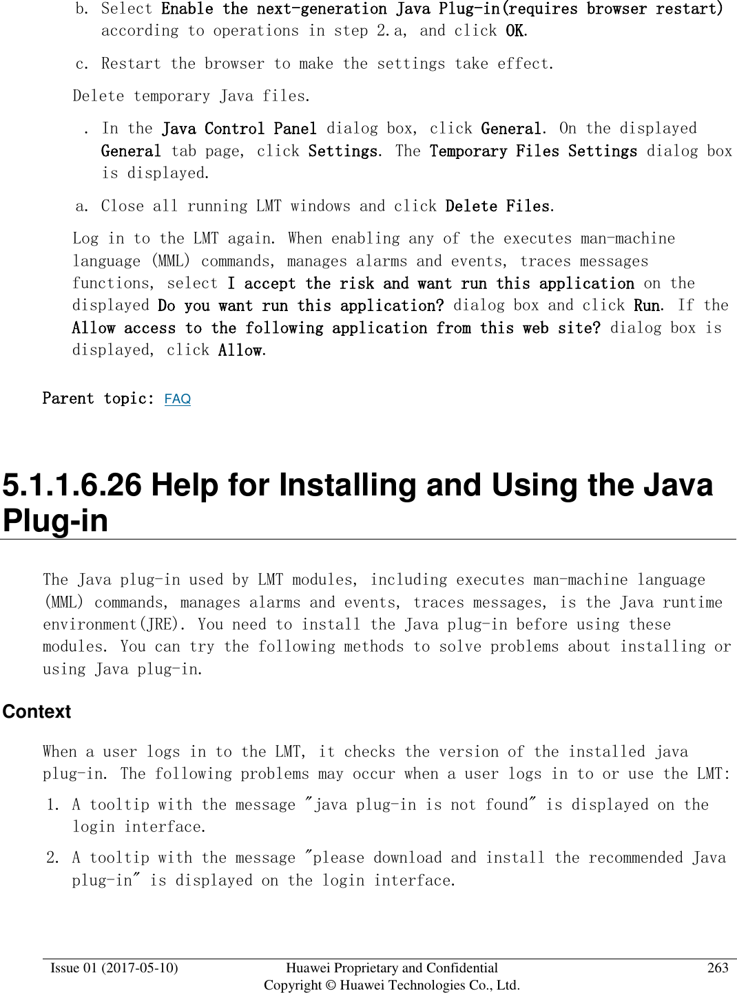 Issue 01 (2017-05-10) Huawei Proprietary and Confidential      Copyright © Huawei Technologies Co., Ltd. 263  b. Select Enable the next-generation Java Plug-in(requires browser restart) according to operations in step 2.a, and click OK. c. Restart the browser to make the settings take effect.   Delete temporary Java files.   . In the Java Control Panel dialog box, click General. On the displayed General tab page, click Settings. The Temporary Files Settings dialog box is displayed.  a. Close all running LMT windows and click Delete Files.  Log in to the LMT again. When enabling any of the executes man-machine language (MML) commands, manages alarms and events, traces messages functions, select I accept the risk and want run this application on the displayed Do you want run this application? dialog box and click Run. If the Allow access to the following application from this web site? dialog box is displayed, click Allow.  Parent topic: FAQ 5.1.1.6.26 Help for Installing and Using the Java Plug-in The Java plug-in used by LMT modules, including executes man-machine language (MML) commands, manages alarms and events, traces messages, is the Java runtime environment(JRE). You need to install the Java plug-in before using these modules. You can try the following methods to solve problems about installing or using Java plug-in. Context When a user logs in to the LMT, it checks the version of the installed java plug-in. The following problems may occur when a user logs in to or use the LMT: 1. A tooltip with the message &quot;java plug-in is not found&quot; is displayed on the login interface. 2. A tooltip with the message &quot;please download and install the recommended Java plug-in&quot; is displayed on the login interface. 
