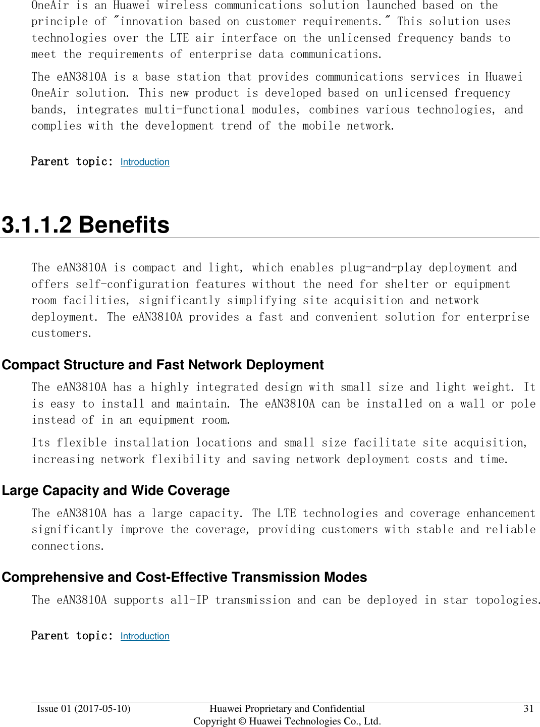  Issue 01 (2017-05-10) Huawei Proprietary and Confidential      Copyright © Huawei Technologies Co., Ltd. 31  OneAir is an Huawei wireless communications solution launched based on the principle of &quot;innovation based on customer requirements.&quot; This solution uses technologies over the LTE air interface on the unlicensed frequency bands to meet the requirements of enterprise data communications. The eAN3810A is a base station that provides communications services in Huawei OneAir solution. This new product is developed based on unlicensed frequency bands, integrates multi-functional modules, combines various technologies, and complies with the development trend of the mobile network. Parent topic: Introduction 3.1.1.2 Benefits The eAN3810A is compact and light, which enables plug-and-play deployment and offers self-configuration features without the need for shelter or equipment room facilities, significantly simplifying site acquisition and network deployment. The eAN3810A provides a fast and convenient solution for enterprise customers. Compact Structure and Fast Network Deployment The eAN3810A has a highly integrated design with small size and light weight. It is easy to install and maintain. The eAN3810A can be installed on a wall or pole instead of in an equipment room. Its flexible installation locations and small size facilitate site acquisition, increasing network flexibility and saving network deployment costs and time. Large Capacity and Wide Coverage The eAN3810A has a large capacity. The LTE technologies and coverage enhancement significantly improve the coverage, providing customers with stable and reliable connections. Comprehensive and Cost-Effective Transmission Modes The eAN3810A supports all-IP transmission and can be deployed in star topologies. Parent topic: Introduction 