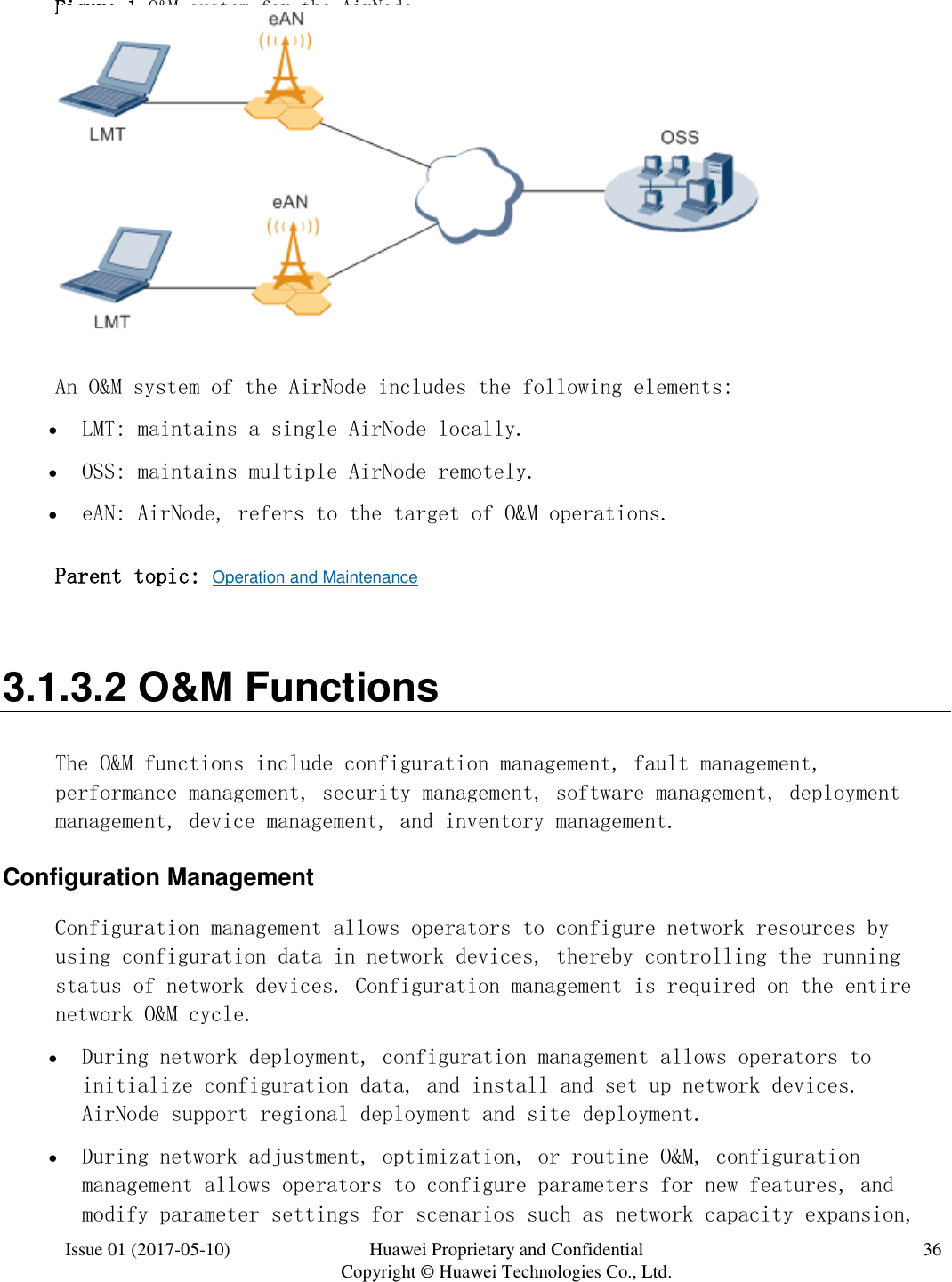  Issue 01 (2017-05-10) Huawei Proprietary and Confidential      Copyright © Huawei Technologies Co., Ltd. 36  Figure 1 O&amp;M system for the AirNode   An O&amp;M system of the AirNode includes the following elements:   LMT: maintains a single AirNode locally.  OSS: maintains multiple AirNode remotely.  eAN: AirNode, refers to the target of O&amp;M operations. Parent topic: Operation and Maintenance 3.1.3.2 O&amp;M Functions The O&amp;M functions include configuration management, fault management, performance management, security management, software management, deployment management, device management, and inventory management.  Configuration Management Configuration management allows operators to configure network resources by using configuration data in network devices, thereby controlling the running status of network devices. Configuration management is required on the entire network O&amp;M cycle.   During network deployment, configuration management allows operators to initialize configuration data, and install and set up network devices. AirNode support regional deployment and site deployment.  During network adjustment, optimization, or routine O&amp;M, configuration management allows operators to configure parameters for new features, and modify parameter settings for scenarios such as network capacity expansion, 