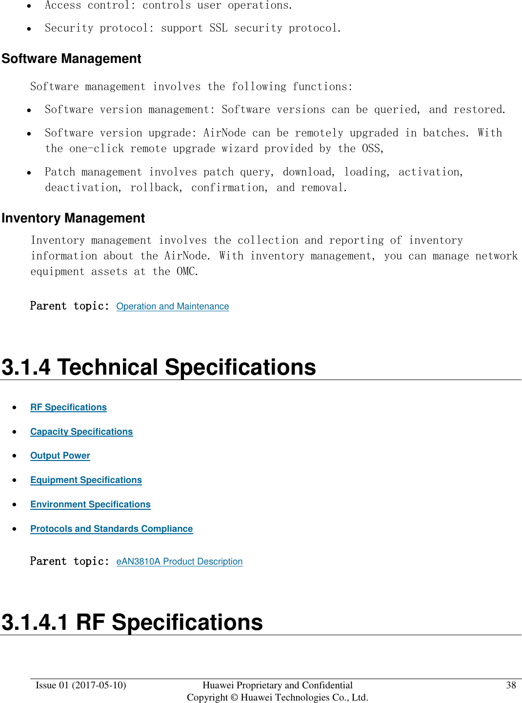  Issue 01 (2017-05-10) Huawei Proprietary and Confidential      Copyright © Huawei Technologies Co., Ltd. 38   Access control: controls user operations.  Security protocol: support SSL security protocol. Software Management Software management involves the following functions:   Software version management: Software versions can be queried, and restored.  Software version upgrade: AirNode can be remotely upgraded in batches. With the one-click remote upgrade wizard provided by the OSS,  Patch management involves patch query, download, loading, activation, deactivation, rollback, confirmation, and removal. Inventory Management Inventory management involves the collection and reporting of inventory information about the AirNode. With inventory management, you can manage network equipment assets at the OMC.  Parent topic: Operation and Maintenance 3.1.4 Technical Specifications  RF Specifications  Capacity Specifications  Output Power  Equipment Specifications  Environment Specifications  Protocols and Standards Compliance Parent topic: eAN3810A Product Description 3.1.4.1 RF Specifications 