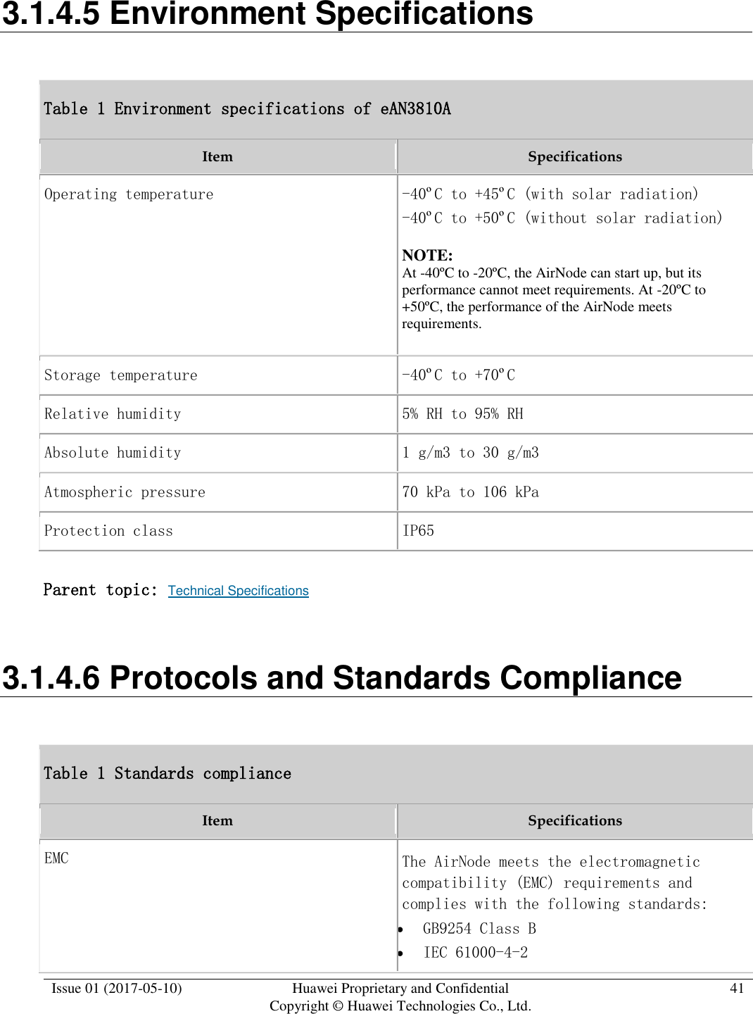  Issue 01 (2017-05-10) Huawei Proprietary and Confidential      Copyright © Huawei Technologies Co., Ltd. 41  3.1.4.5 Environment Specifications Table 1 Environment specifications of eAN3810A Item Specifications Operating temperature -40ºC to +45ºC (with solar radiation) -40ºC to +50ºC (without solar radiation) NOTE:  At -40ºC to -20ºC, the AirNode can start up, but its performance cannot meet requirements. At -20ºC to +50ºC, the performance of the AirNode meets requirements. Storage temperature -40ºC to +70ºC Relative humidity 5% RH to 95% RH Absolute humidity 1 g/m3 to 30 g/m3 Atmospheric pressure 70 kPa to 106 kPa Protection class IP65 Parent topic: Technical Specifications 3.1.4.6 Protocols and Standards Compliance Table 1 Standards compliance Item Specifications EMC The AirNode meets the electromagnetic compatibility (EMC) requirements and complies with the following standards:  GB9254 Class B  IEC 61000-4-2 
