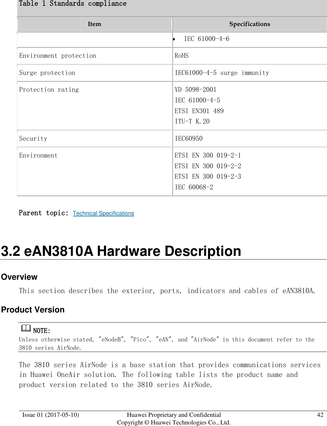  Issue 01 (2017-05-10) Huawei Proprietary and Confidential      Copyright © Huawei Technologies Co., Ltd. 42  Table 1 Standards compliance Item Specifications  IEC 61000-4-6 Environment protection RoHS Surge protection IEC61000-4-5 surge immunity Protection rating YD 5098-2001 IEC 61000-4-5 ETSI EN301 489 ITU-T K.20 Security IEC60950 Environment ETSI EN 300 019-2-1 ETSI EN 300 019-2-2 ETSI EN 300 019-2-3 IEC 60068-2 Parent topic: Technical Specifications 3.2 eAN3810A Hardware Description Overview This section describes the exterior, ports, indicators and cables of eAN3810A. Product Version NOTE:  Unless otherwise stated, &quot;eNodeB&quot;, &quot;Pico&quot;, &quot;eAN&quot;, and &quot;AirNode&quot; in this document refer to the 3810 series AirNode.  The 3810 series AirNode is a base station that provides communications services in Huawei OneAir solution. The following table lists the product name and product version related to the 3810 series AirNode.  