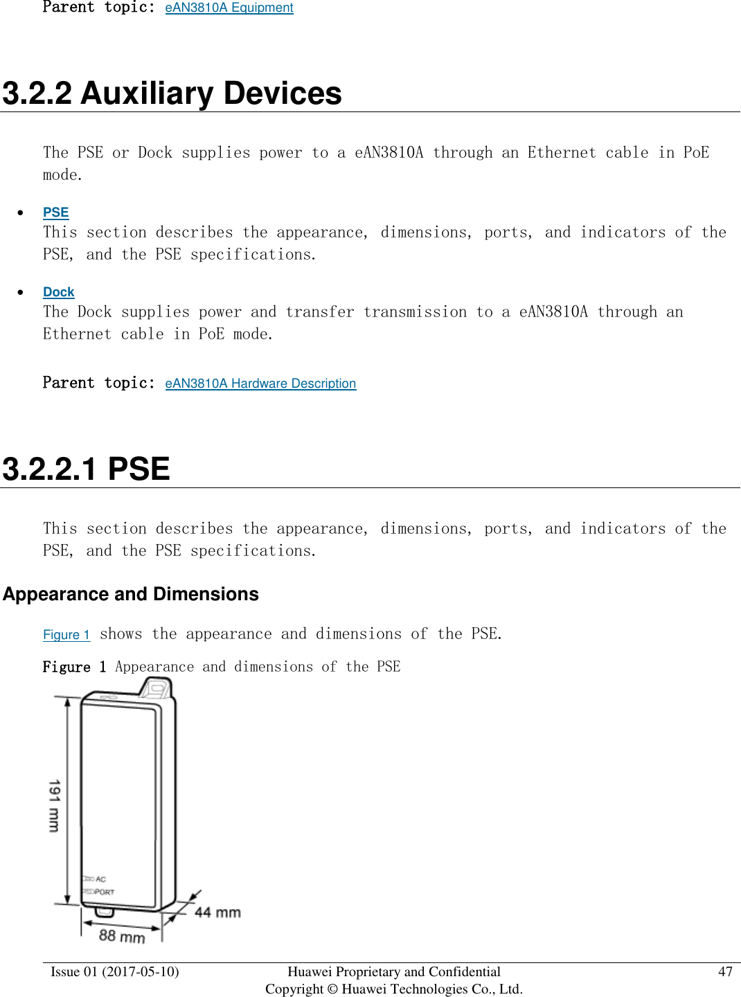  Issue 01 (2017-05-10) Huawei Proprietary and Confidential      Copyright © Huawei Technologies Co., Ltd. 47  Parent topic: eAN3810A Equipment 3.2.2 Auxiliary Devices The PSE or Dock supplies power to a eAN3810A through an Ethernet cable in PoE mode.  PSE This section describes the appearance, dimensions, ports, and indicators of the PSE, and the PSE specifications.   Dock The Dock supplies power and transfer transmission to a eAN3810A through an Ethernet cable in PoE mode. Parent topic: eAN3810A Hardware Description 3.2.2.1 PSE This section describes the appearance, dimensions, ports, and indicators of the PSE, and the PSE specifications.  Appearance and Dimensions Figure 1 shows the appearance and dimensions of the PSE. Figure 1 Appearance and dimensions of the PSE   