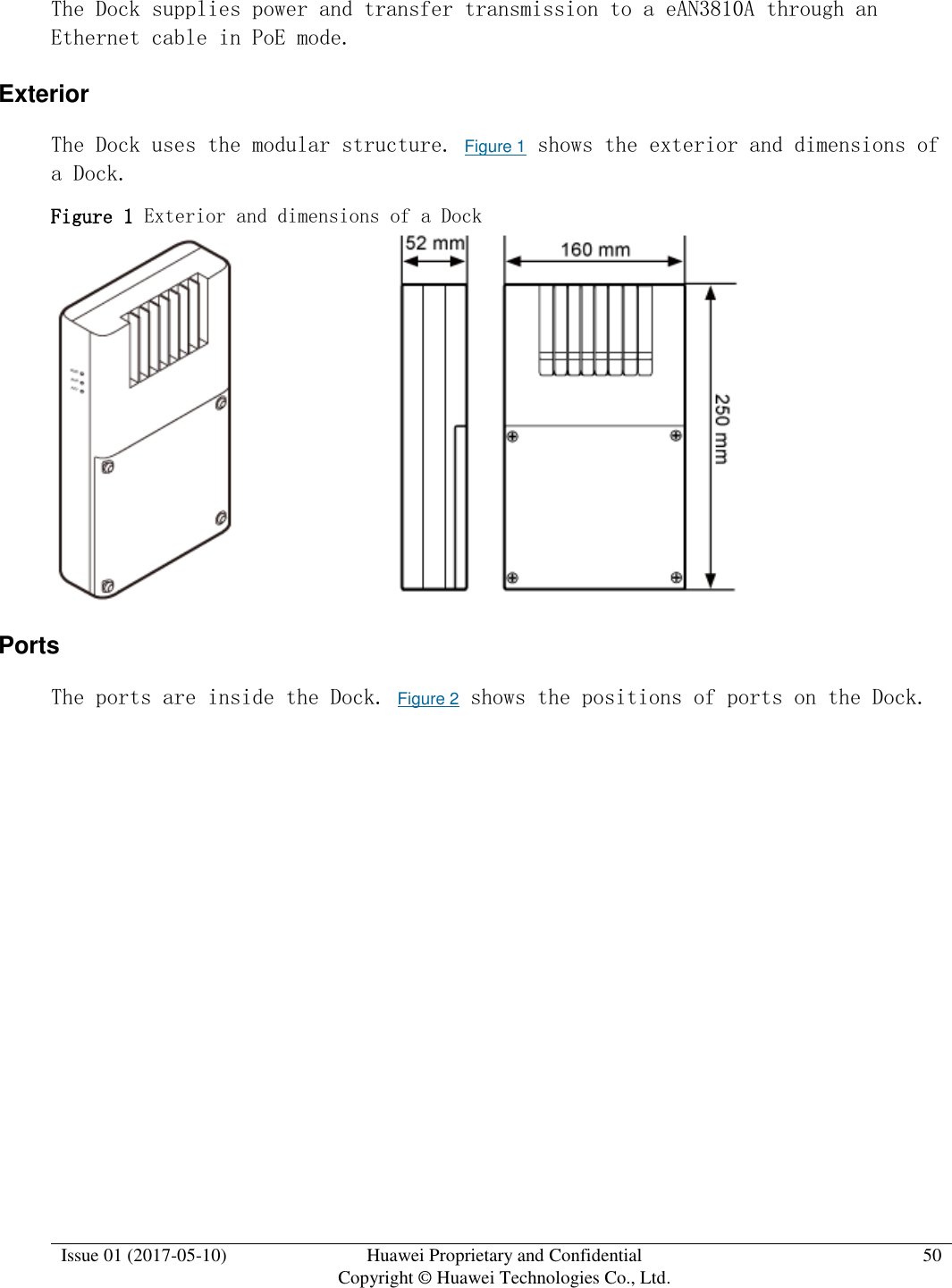  Issue 01 (2017-05-10) Huawei Proprietary and Confidential      Copyright © Huawei Technologies Co., Ltd. 50  The Dock supplies power and transfer transmission to a eAN3810A through an Ethernet cable in PoE mode. Exterior The Dock uses the modular structure. Figure 1 shows the exterior and dimensions of a Dock. Figure 1 Exterior and dimensions of a Dock   Ports The ports are inside the Dock. Figure 2 shows the positions of ports on the Dock. 