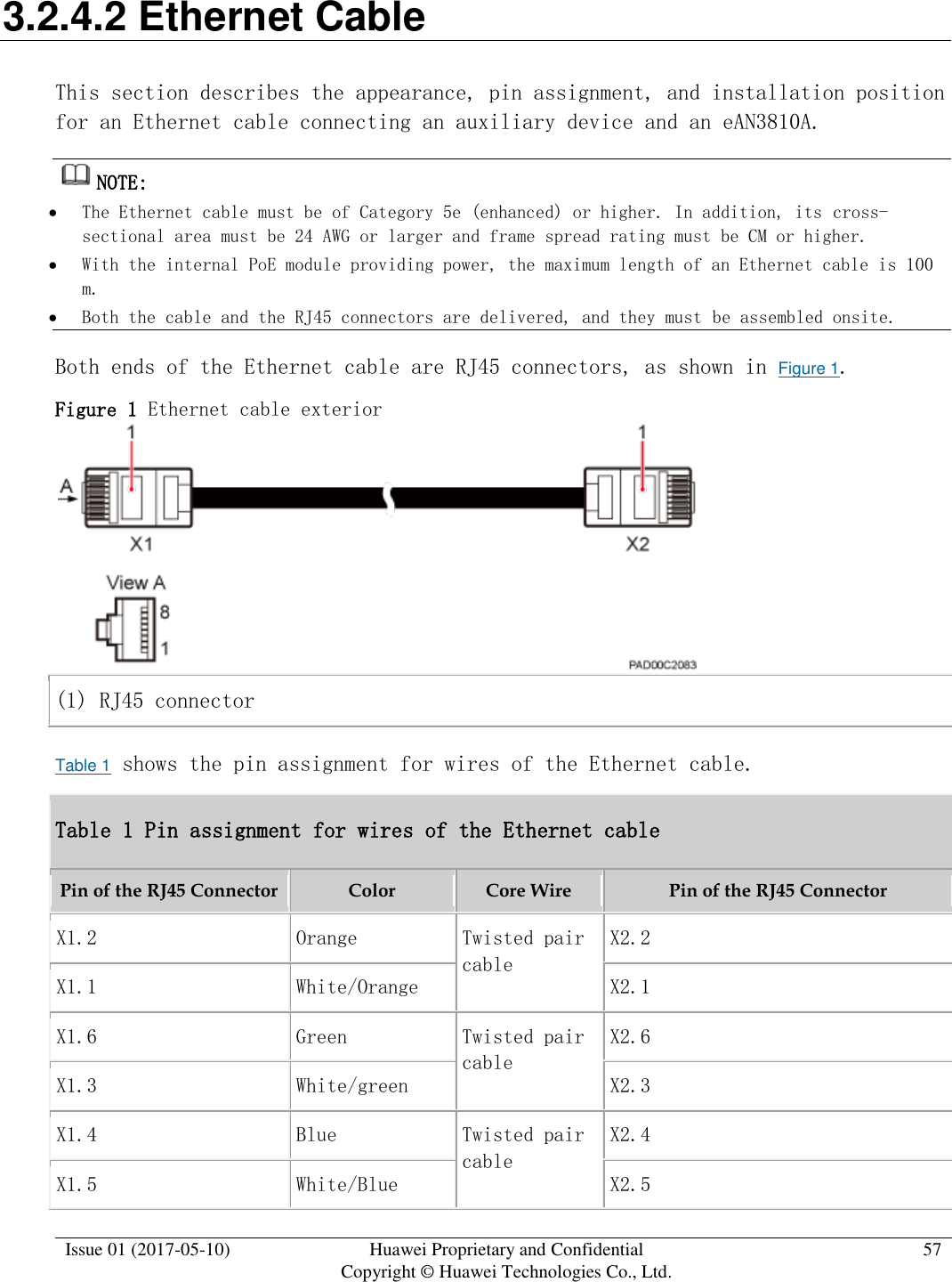 Issue 01 (2017-05-10) Huawei Proprietary and Confidential      Copyright © Huawei Technologies Co., Ltd. 57  3.2.4.2 Ethernet Cable This section describes the appearance, pin assignment, and installation position for an Ethernet cable connecting an auxiliary device and an eAN3810A. NOTE:   The Ethernet cable must be of Category 5e (enhanced) or higher. In addition, its cross-sectional area must be 24 AWG or larger and frame spread rating must be CM or higher.  With the internal PoE module providing power, the maximum length of an Ethernet cable is 100 m.  Both the cable and the RJ45 connectors are delivered, and they must be assembled onsite. Both ends of the Ethernet cable are RJ45 connectors, as shown in Figure 1. Figure 1 Ethernet cable exterior   (1) RJ45 connector Table 1 shows the pin assignment for wires of the Ethernet cable.  Table 1 Pin assignment for wires of the Ethernet cable Pin of the RJ45 Connector Color Core Wire Pin of the RJ45 Connector X1.2 Orange Twisted pair cable X2.2 X1.1 White/Orange X2.1 X1.6 Green Twisted pair cable X2.6 X1.3 White/green X2.3 X1.4 Blue Twisted pair cable X2.4 X1.5 White/Blue X2.5 