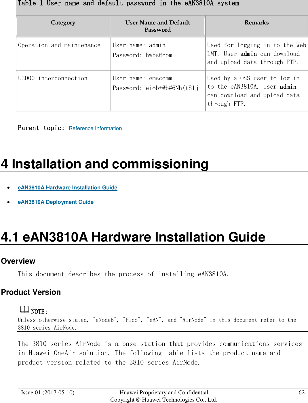  Issue 01 (2017-05-10) Huawei Proprietary and Confidential      Copyright © Huawei Technologies Co., Ltd. 62  Table 1 User name and default password in the eAN3810A system Category  User Name and Default Password Remarks  Operation and maintenance User name: admin  Password: hwbs@com  Used for logging in to the Web LMT. User admin can download and upload data through FTP. U2000 interconnection User name: emscomm  Password: ei*b+@b#6Nh(tS1j  Used by a OSS user to log in to the eAN3810A. User admin can download and upload data through FTP. Parent topic: Reference Information 4 Installation and commissioning  eAN3810A Hardware Installation Guide  eAN3810A Deployment Guide 4.1 eAN3810A Hardware Installation Guide Overview This document describes the process of installing eAN3810A. Product Version NOTE:  Unless otherwise stated, &quot;eNodeB&quot;, &quot;Pico&quot;, &quot;eAN&quot;, and &quot;AirNode&quot; in this document refer to the 3810 series AirNode.  The 3810 series AirNode is a base station that provides communications services in Huawei OneAir solution. The following table lists the product name and product version related to the 3810 series AirNode.  
