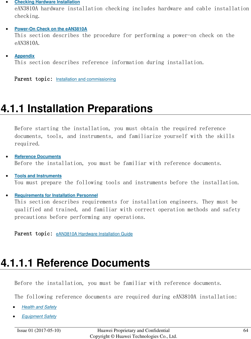  Issue 01 (2017-05-10) Huawei Proprietary and Confidential      Copyright © Huawei Technologies Co., Ltd. 64   Checking Hardware Installation eAN3810A hardware installation checking includes hardware and cable installation checking.   Power-On Check on the eAN3810A This section describes the procedure for performing a power-on check on the eAN3810A.  Appendix This section describes reference information during installation.  Parent topic: Installation and commissioning 4.1.1 Installation Preparations Before starting the installation, you must obtain the required reference documents, tools, and instruments, and familiarize yourself with the skills required.  Reference Documents Before the installation, you must be familiar with reference documents.  Tools and Instruments You must prepare the following tools and instruments before the installation.  Requirements for Installation Personnel This section describes requirements for installation engineers. They must be qualified and trained, and familiar with correct operation methods and safety precautions before performing any operations. Parent topic: eAN3810A Hardware Installation Guide 4.1.1.1 Reference Documents Before the installation, you must be familiar with reference documents. The following reference documents are required during eAN3810A installation:  Health and Safety  Equipment Safety 