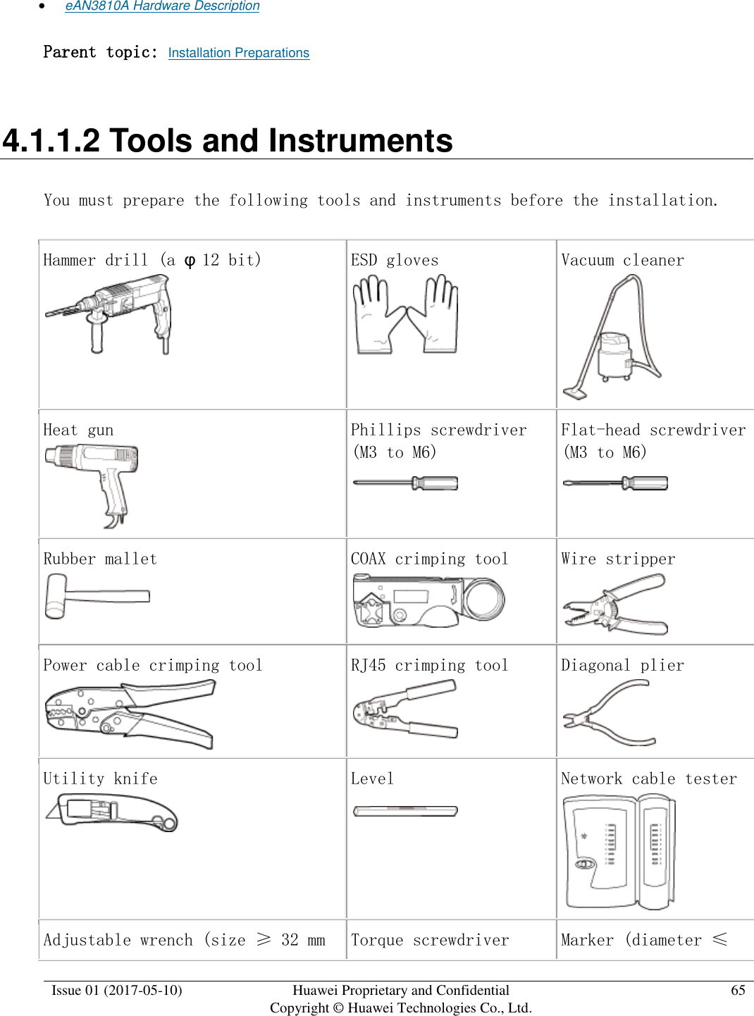  Issue 01 (2017-05-10) Huawei Proprietary and Confidential      Copyright © Huawei Technologies Co., Ltd. 65   eAN3810A Hardware Description Parent topic: Installation Preparations 4.1.1.2 Tools and Instruments You must prepare the following tools and instruments before the installation. Hammer drill (a φ12 bit)   ESD gloves  Vacuum cleaner  Heat gun  Phillips screwdriver (M3 to M6)  Flat-head screwdriver (M3 to M6)  Rubber mallet  COAX crimping tool  Wire stripper  Power cable crimping tool  RJ45 crimping tool  Diagonal plier  Utility knife  Level  Network cable tester  Adjustable wrench (size ≥ 32 mm Torque screwdriver Marker (diameter ≤ 