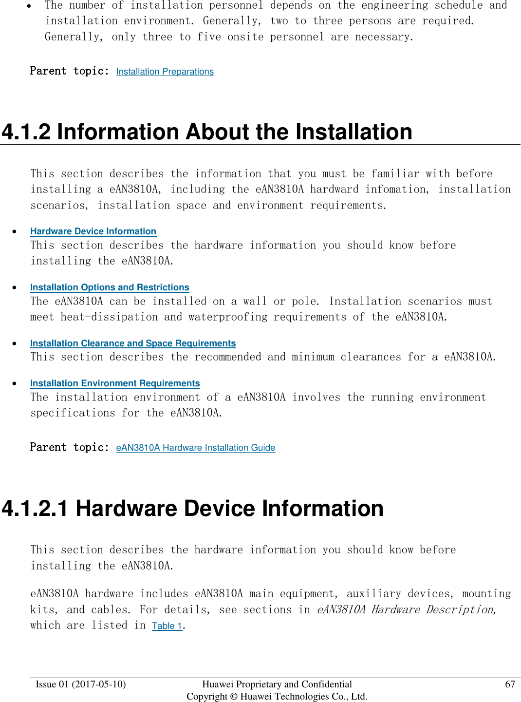  Issue 01 (2017-05-10) Huawei Proprietary and Confidential      Copyright © Huawei Technologies Co., Ltd. 67   The number of installation personnel depends on the engineering schedule and installation environment. Generally, two to three persons are required. Generally, only three to five onsite personnel are necessary.  Parent topic: Installation Preparations 4.1.2 Information About the Installation This section describes the information that you must be familiar with before installing a eAN3810A, including the eAN3810A hardward infomation, installation scenarios, installation space and environment requirements.  Hardware Device Information This section describes the hardware information you should know before installing the eAN3810A.  Installation Options and Restrictions The eAN3810A can be installed on a wall or pole. Installation scenarios must meet heat-dissipation and waterproofing requirements of the eAN3810A.  Installation Clearance and Space Requirements This section describes the recommended and minimum clearances for a eAN3810A.  Installation Environment Requirements The installation environment of a eAN3810A involves the running environment specifications for the eAN3810A. Parent topic: eAN3810A Hardware Installation Guide 4.1.2.1 Hardware Device Information This section describes the hardware information you should know before installing the eAN3810A. eAN3810A hardware includes eAN3810A main equipment, auxiliary devices, mounting kits, and cables. For details, see sections in eAN3810A Hardware Description, which are listed in Table 1.  
