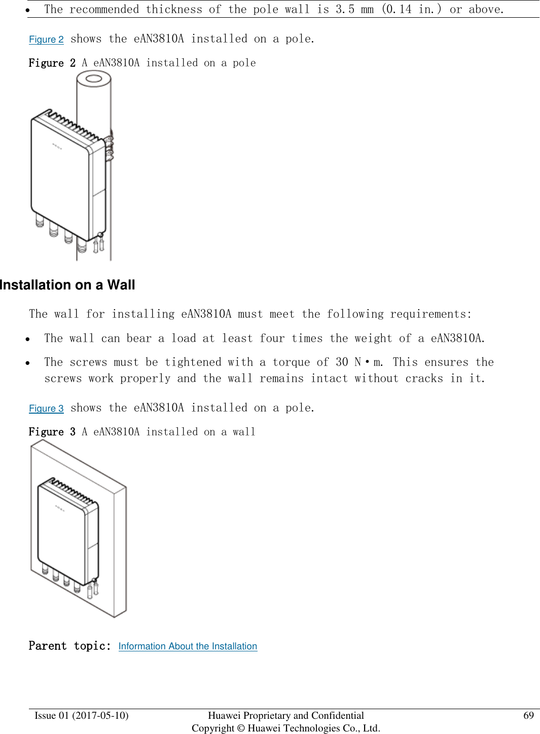  Issue 01 (2017-05-10) Huawei Proprietary and Confidential      Copyright © Huawei Technologies Co., Ltd. 69   The recommended thickness of the pole wall is 3.5 mm (0.14 in.) or above.  Figure 2 shows the eAN3810A installed on a pole. Figure 2 A eAN3810A installed on a pole   Installation on a Wall The wall for installing eAN3810A must meet the following requirements:   The wall can bear a load at least four times the weight of a eAN3810A.  The screws must be tightened with a torque of 30 N·m. This ensures the screws work properly and the wall remains intact without cracks in it.  Figure 3 shows the eAN3810A installed on a pole. Figure 3 A eAN3810A installed on a wall   Parent topic: Information About the Installation 