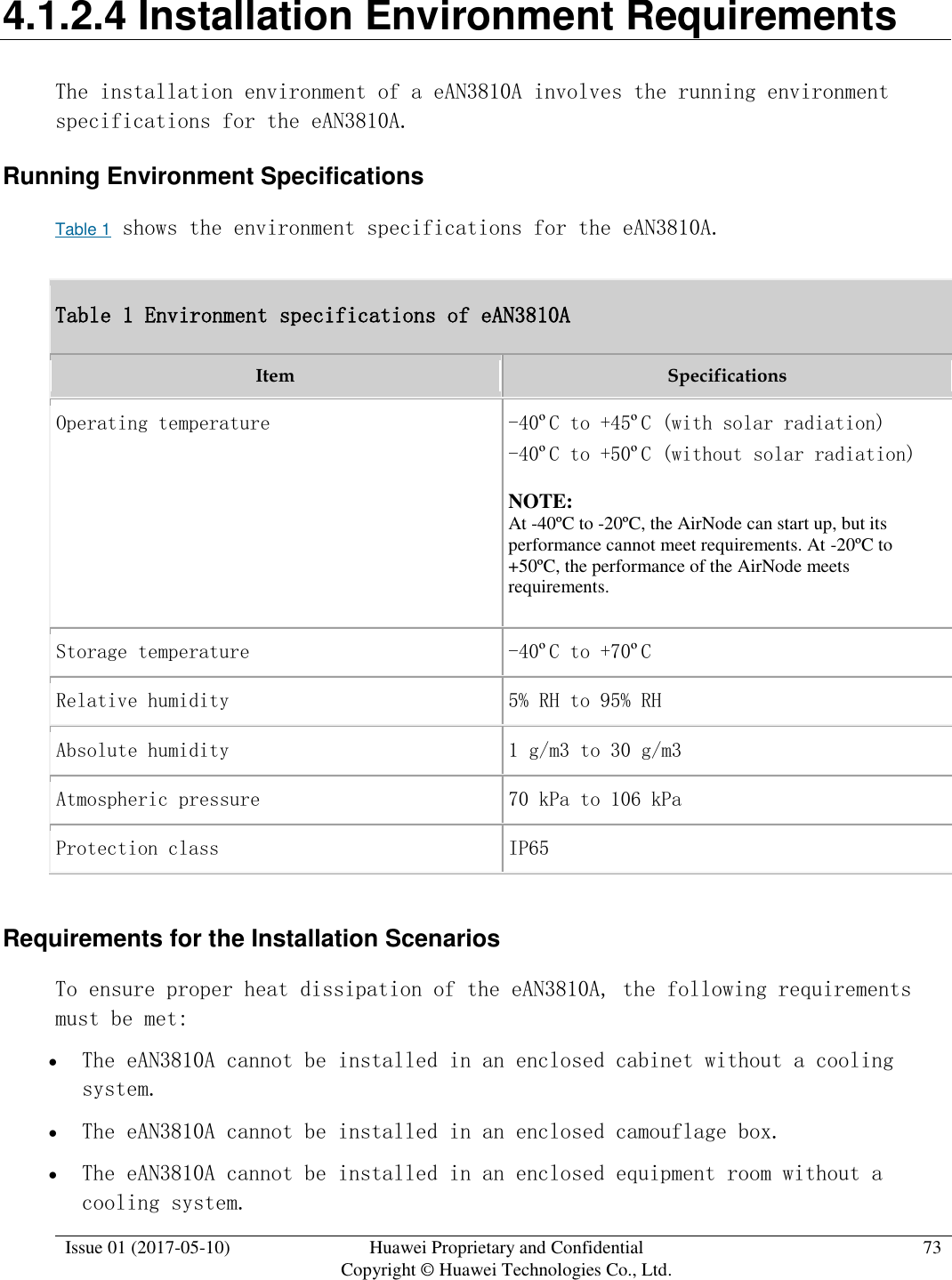  Issue 01 (2017-05-10) Huawei Proprietary and Confidential      Copyright © Huawei Technologies Co., Ltd. 73  4.1.2.4 Installation Environment Requirements The installation environment of a eAN3810A involves the running environment specifications for the eAN3810A. Running Environment Specifications Table 1 shows the environment specifications for the eAN3810A.  Table 1 Environment specifications of eAN3810A Item Specifications Operating temperature -40ºC to +45ºC (with solar radiation) -40ºC to +50ºC (without solar radiation) NOTE:  At -40ºC to -20ºC, the AirNode can start up, but its performance cannot meet requirements. At -20ºC to +50ºC, the performance of the AirNode meets requirements. Storage temperature -40ºC to +70ºC Relative humidity 5% RH to 95% RH Absolute humidity 1 g/m3 to 30 g/m3 Atmospheric pressure 70 kPa to 106 kPa Protection class IP65 Requirements for the Installation Scenarios To ensure proper heat dissipation of the eAN3810A, the following requirements must be met:   The eAN3810A cannot be installed in an enclosed cabinet without a cooling system.  The eAN3810A cannot be installed in an enclosed camouflage box.  The eAN3810A cannot be installed in an enclosed equipment room without a cooling system. 