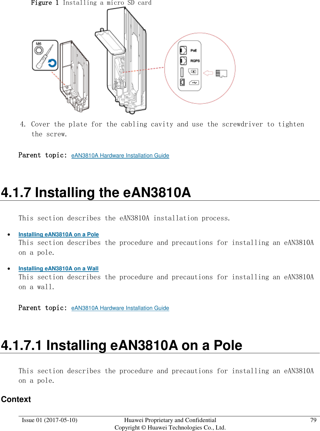  Issue 01 (2017-05-10) Huawei Proprietary and Confidential      Copyright © Huawei Technologies Co., Ltd. 79  Figure 1 Installing a micro SD card   4. Cover the plate for the cabling cavity and use the screwdriver to tighten the screw. Parent topic: eAN3810A Hardware Installation Guide 4.1.7 Installing the eAN3810A This section describes the eAN3810A installation process.  Installing eAN3810A on a Pole This section describes the procedure and precautions for installing an eAN3810A on a pole.  Installing eAN3810A on a Wall This section describes the procedure and precautions for installing an eAN3810A on a wall. Parent topic: eAN3810A Hardware Installation Guide 4.1.7.1 Installing eAN3810A on a Pole This section describes the procedure and precautions for installing an eAN3810A on a pole. Context 