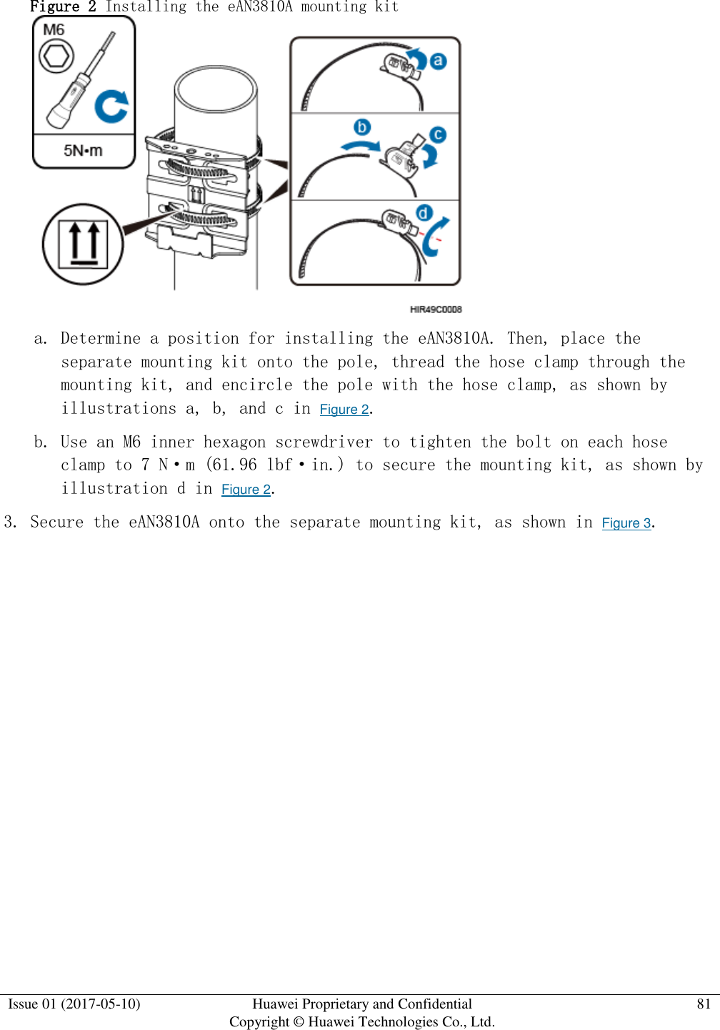  Issue 01 (2017-05-10) Huawei Proprietary and Confidential      Copyright © Huawei Technologies Co., Ltd. 81  Figure 2 Installing the eAN3810A mounting kit   a. Determine a position for installing the eAN3810A. Then, place the separate mounting kit onto the pole, thread the hose clamp through the mounting kit, and encircle the pole with the hose clamp, as shown by illustrations a, b, and c in Figure 2. b. Use an M6 inner hexagon screwdriver to tighten the bolt on each hose clamp to 7 N·m (61.96 lbf·in.) to secure the mounting kit, as shown by illustration d in Figure 2.  3. Secure the eAN3810A onto the separate mounting kit, as shown in Figure 3.  