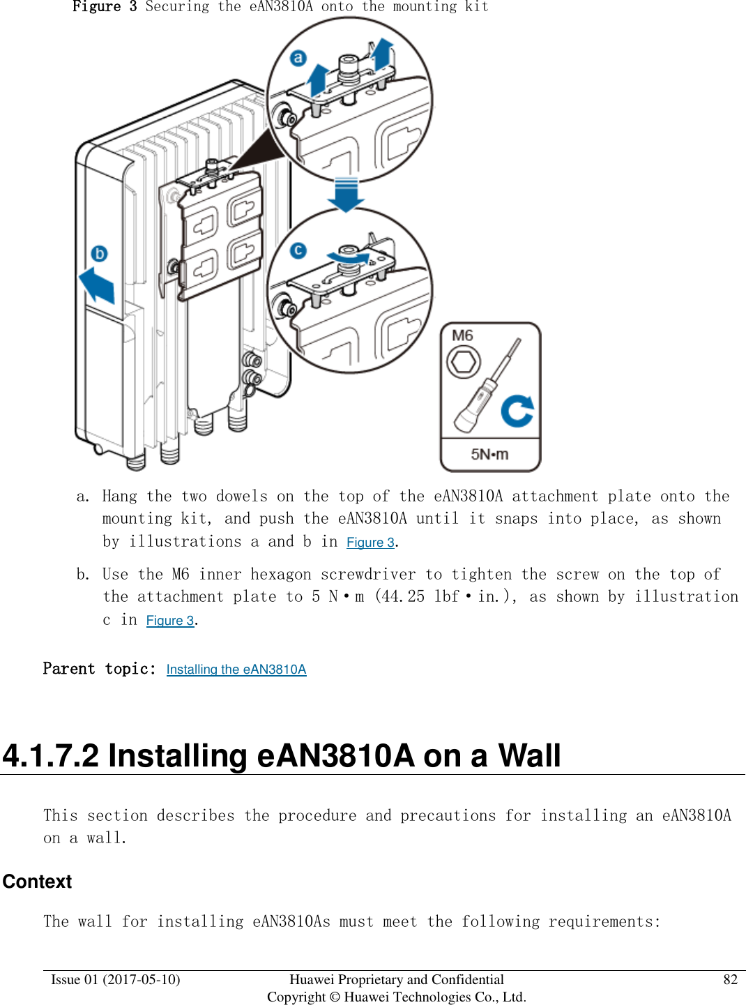  Issue 01 (2017-05-10) Huawei Proprietary and Confidential      Copyright © Huawei Technologies Co., Ltd. 82  Figure 3 Securing the eAN3810A onto the mounting kit   a. Hang the two dowels on the top of the eAN3810A attachment plate onto the mounting kit, and push the eAN3810A until it snaps into place, as shown by illustrations a and b in Figure 3. b. Use the M6 inner hexagon screwdriver to tighten the screw on the top of the attachment plate to 5 N·m (44.25 lbf·in.), as shown by illustration c in Figure 3.  Parent topic: Installing the eAN3810A 4.1.7.2 Installing eAN3810A on a Wall This section describes the procedure and precautions for installing an eAN3810A on a wall. Context The wall for installing eAN3810As must meet the following requirements: 