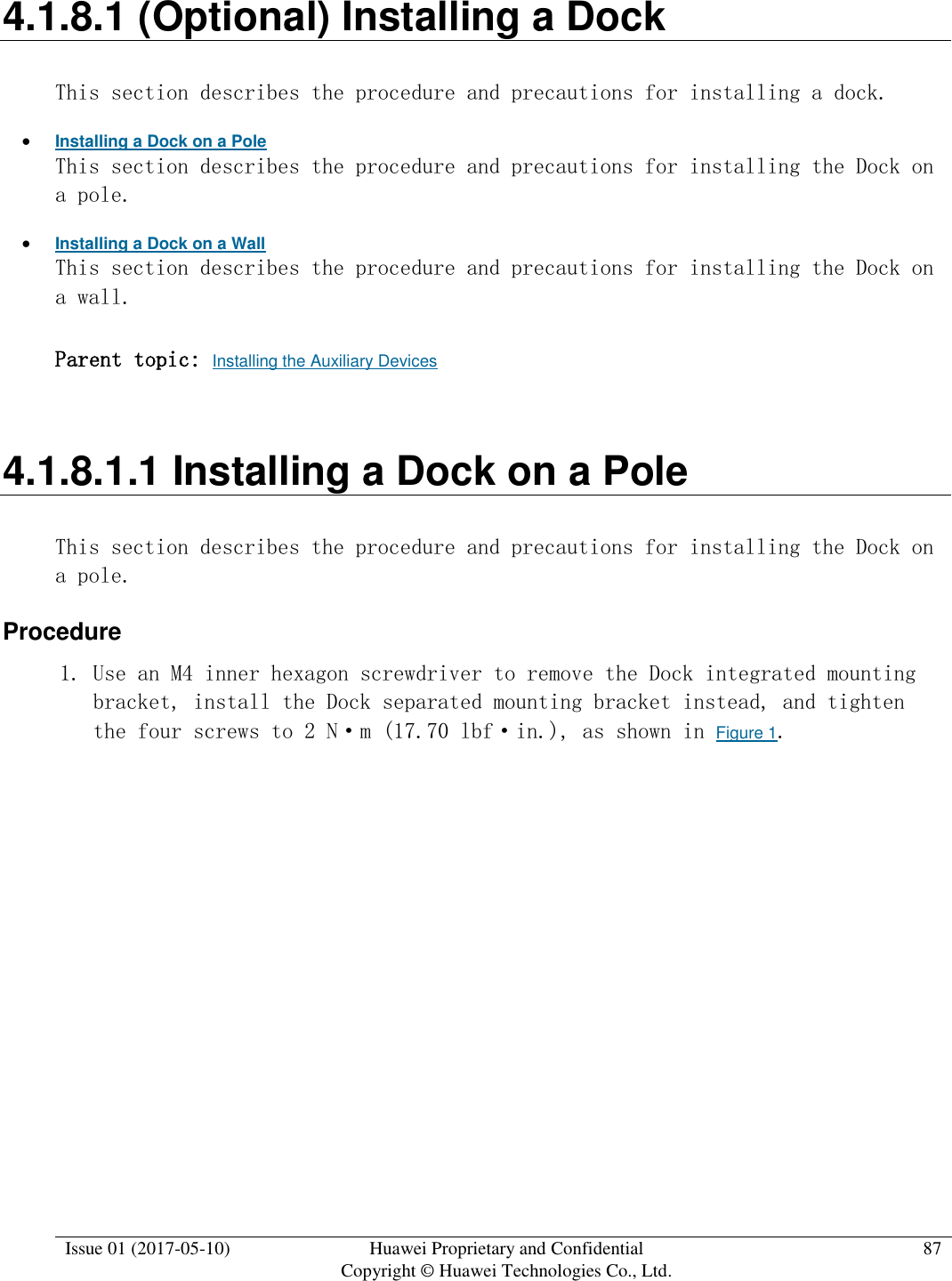  Issue 01 (2017-05-10) Huawei Proprietary and Confidential      Copyright © Huawei Technologies Co., Ltd. 87  4.1.8.1 (Optional) Installing a Dock This section describes the procedure and precautions for installing a dock.  Installing a Dock on a Pole This section describes the procedure and precautions for installing the Dock on a pole.  Installing a Dock on a Wall This section describes the procedure and precautions for installing the Dock on a wall. Parent topic: Installing the Auxiliary Devices 4.1.8.1.1 Installing a Dock on a Pole This section describes the procedure and precautions for installing the Dock on a pole. Procedure 1. Use an M4 inner hexagon screwdriver to remove the Dock integrated mounting bracket, install the Dock separated mounting bracket instead, and tighten the four screws to 2 N·m (17.70 lbf·in.), as shown in Figure 1.  