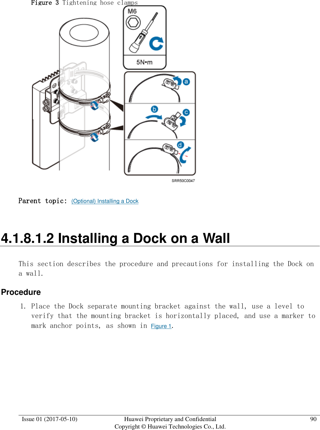  Issue 01 (2017-05-10) Huawei Proprietary and Confidential      Copyright © Huawei Technologies Co., Ltd. 90  Figure 3 Tightening hose clamps   Parent topic: (Optional) Installing a Dock 4.1.8.1.2 Installing a Dock on a Wall This section describes the procedure and precautions for installing the Dock on a wall. Procedure 1. Place the Dock separate mounting bracket against the wall, use a level to verify that the mounting bracket is horizontally placed, and use a marker to mark anchor points, as shown in Figure 1.  