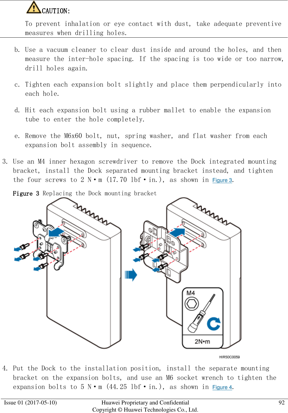  Issue 01 (2017-05-10) Huawei Proprietary and Confidential      Copyright © Huawei Technologies Co., Ltd. 92  CAUTION:  To prevent inhalation or eye contact with dust, take adequate preventive measures when drilling holes.  b. Use a vacuum cleaner to clear dust inside and around the holes, and then measure the inter-hole spacing. If the spacing is too wide or too narrow, drill holes again. c. Tighten each expansion bolt slightly and place them perpendicularly into each hole. d. Hit each expansion bolt using a rubber mallet to enable the expansion tube to enter the hole completely. e. Remove the M6x60 bolt, nut, spring washer, and flat washer from each expansion bolt assembly in sequence. 3. Use an M4 inner hexagon screwdriver to remove the Dock integrated mounting bracket, install the Dock separated mounting bracket instead, and tighten the four screws to 2 N·m (17.70 lbf·in.), as shown in Figure 3.  Figure 3 Replacing the Dock mounting bracket   4. Put the Dock to the installation position, install the separate mounting bracket on the expansion bolts, and use an M6 socket wrench to tighten the expansion bolts to 5 N·m (44.25 lbf·in.), as shown in Figure 4.  