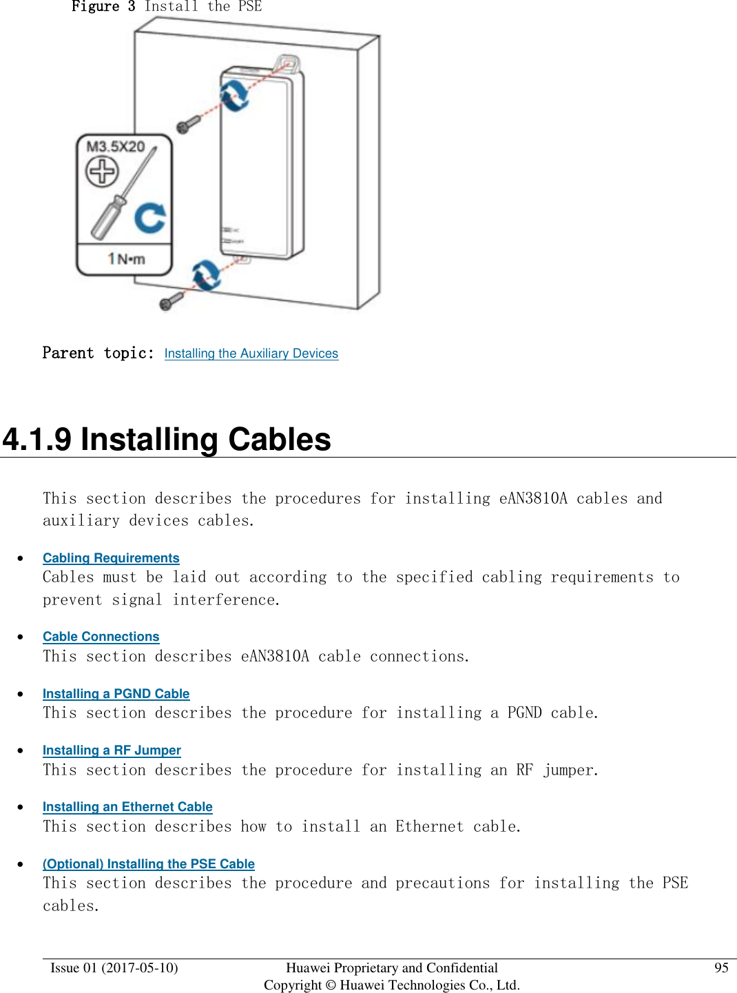  Issue 01 (2017-05-10) Huawei Proprietary and Confidential      Copyright © Huawei Technologies Co., Ltd. 95  Figure 3 Install the PSE   Parent topic: Installing the Auxiliary Devices 4.1.9 Installing Cables This section describes the procedures for installing eAN3810A cables and auxiliary devices cables.  Cabling Requirements Cables must be laid out according to the specified cabling requirements to prevent signal interference.  Cable Connections This section describes eAN3810A cable connections.  Installing a PGND Cable This section describes the procedure for installing a PGND cable.  Installing a RF Jumper This section describes the procedure for installing an RF jumper.  Installing an Ethernet Cable This section describes how to install an Ethernet cable.  (Optional) Installing the PSE Cable This section describes the procedure and precautions for installing the PSE cables. 