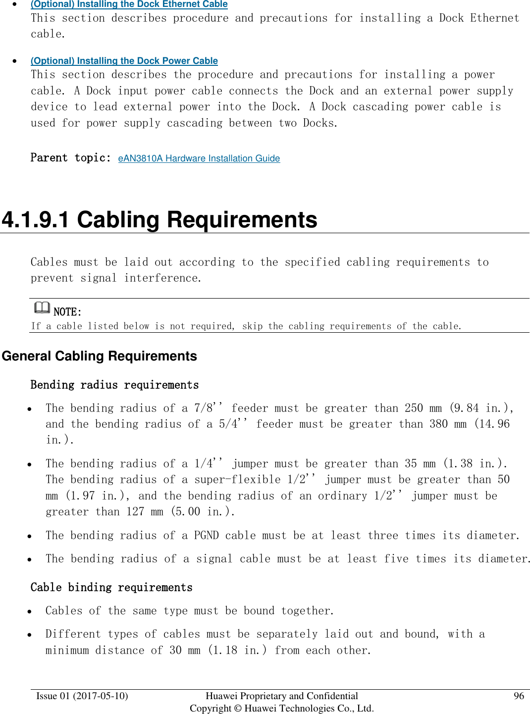  Issue 01 (2017-05-10) Huawei Proprietary and Confidential      Copyright © Huawei Technologies Co., Ltd. 96   (Optional) Installing the Dock Ethernet Cable This section describes procedure and precautions for installing a Dock Ethernet cable.  (Optional) Installing the Dock Power Cable This section describes the procedure and precautions for installing a power cable. A Dock input power cable connects the Dock and an external power supply device to lead external power into the Dock. A Dock cascading power cable is used for power supply cascading between two Docks.  Parent topic: eAN3810A Hardware Installation Guide 4.1.9.1 Cabling Requirements Cables must be laid out according to the specified cabling requirements to prevent signal interference. NOTE:  If a cable listed below is not required, skip the cabling requirements of the cable. General Cabling Requirements Bending radius requirements  The bending radius of a 7/8&apos;&apos; feeder must be greater than 250 mm (9.84 in.), and the bending radius of a 5/4&apos;&apos; feeder must be greater than 380 mm (14.96 in.).  The bending radius of a 1/4&apos;&apos; jumper must be greater than 35 mm (1.38 in.). The bending radius of a super-flexible 1/2&apos;&apos; jumper must be greater than 50 mm (1.97 in.), and the bending radius of an ordinary 1/2&apos;&apos; jumper must be greater than 127 mm (5.00 in.).  The bending radius of a PGND cable must be at least three times its diameter.  The bending radius of a signal cable must be at least five times its diameter. Cable binding requirements  Cables of the same type must be bound together.  Different types of cables must be separately laid out and bound, with a minimum distance of 30 mm (1.18 in.) from each other. 
