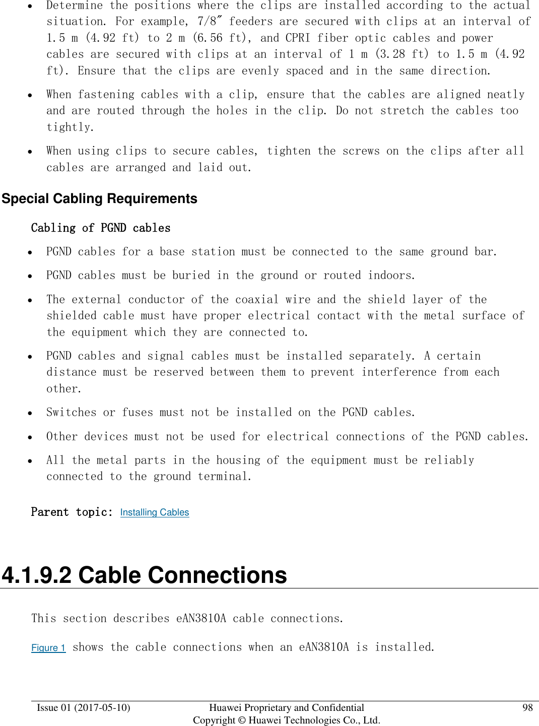  Issue 01 (2017-05-10) Huawei Proprietary and Confidential      Copyright © Huawei Technologies Co., Ltd. 98   Determine the positions where the clips are installed according to the actual situation. For example, 7/8&quot; feeders are secured with clips at an interval of 1.5 m (4.92 ft) to 2 m (6.56 ft), and CPRI fiber optic cables and power cables are secured with clips at an interval of 1 m (3.28 ft) to 1.5 m (4.92 ft). Ensure that the clips are evenly spaced and in the same direction.  When fastening cables with a clip, ensure that the cables are aligned neatly and are routed through the holes in the clip. Do not stretch the cables too tightly.  When using clips to secure cables, tighten the screws on the clips after all cables are arranged and laid out. Special Cabling Requirements Cabling of PGND cables  PGND cables for a base station must be connected to the same ground bar.  PGND cables must be buried in the ground or routed indoors.  The external conductor of the coaxial wire and the shield layer of the shielded cable must have proper electrical contact with the metal surface of the equipment which they are connected to.  PGND cables and signal cables must be installed separately. A certain distance must be reserved between them to prevent interference from each other.  Switches or fuses must not be installed on the PGND cables.  Other devices must not be used for electrical connections of the PGND cables.  All the metal parts in the housing of the equipment must be reliably connected to the ground terminal. Parent topic: Installing Cables 4.1.9.2 Cable Connections This section describes eAN3810A cable connections. Figure 1 shows the cable connections when an eAN3810A is installed. 