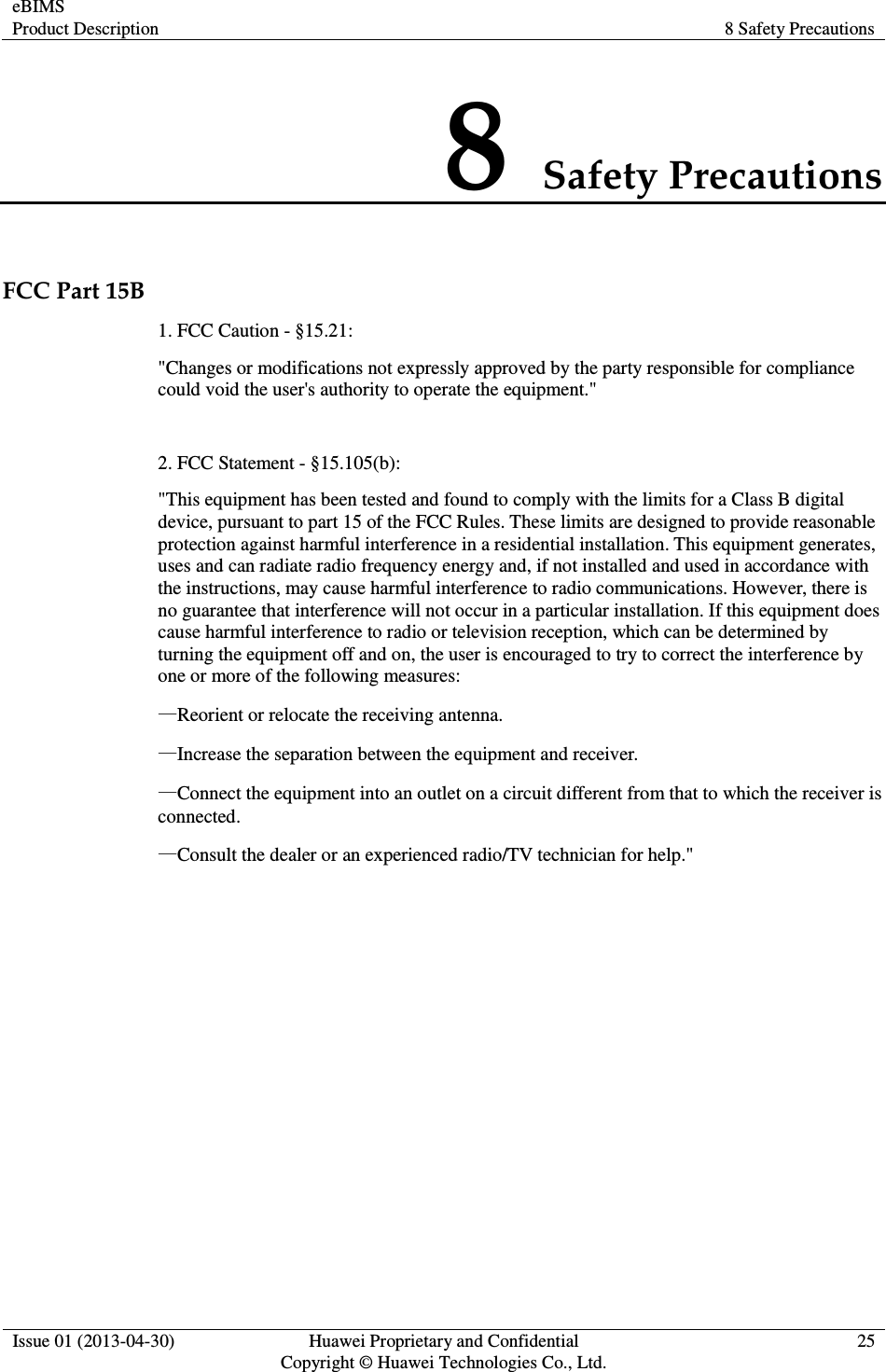 eBIMS Product Description  8 Safety Precautions  Issue 01 (2013-04-30)  Huawei Proprietary and Confidential                                     Copyright © Huawei Technologies Co., Ltd. 25  8 Safety Precautions FCC Part 15B 1. FCC Caution - §15.21: &quot;Changes or modifications not expressly approved by the party responsible for compliance could void the user&apos;s authority to operate the equipment.&quot;  2. FCC Statement - §15.105(b): &quot;This equipment has been tested and found to comply with the limits for a Class B digital device, pursuant to part 15 of the FCC Rules. These limits are designed to provide reasonable protection against harmful interference in a residential installation. This equipment generates, uses and can radiate radio frequency energy and, if not installed and used in accordance with the instructions, may cause harmful interference to radio communications. However, there is no guarantee that interference will not occur in a particular installation. If this equipment does cause harmful interference to radio or television reception, which can be determined by turning the equipment off and on, the user is encouraged to try to correct the interference by one or more of the following measures: —Reorient or relocate the receiving antenna. —Increase the separation between the equipment and receiver. —Connect the equipment into an outlet on a circuit different from that to which the receiver is connected. —Consult the dealer or an experienced radio/TV technician for help.&quot;  
