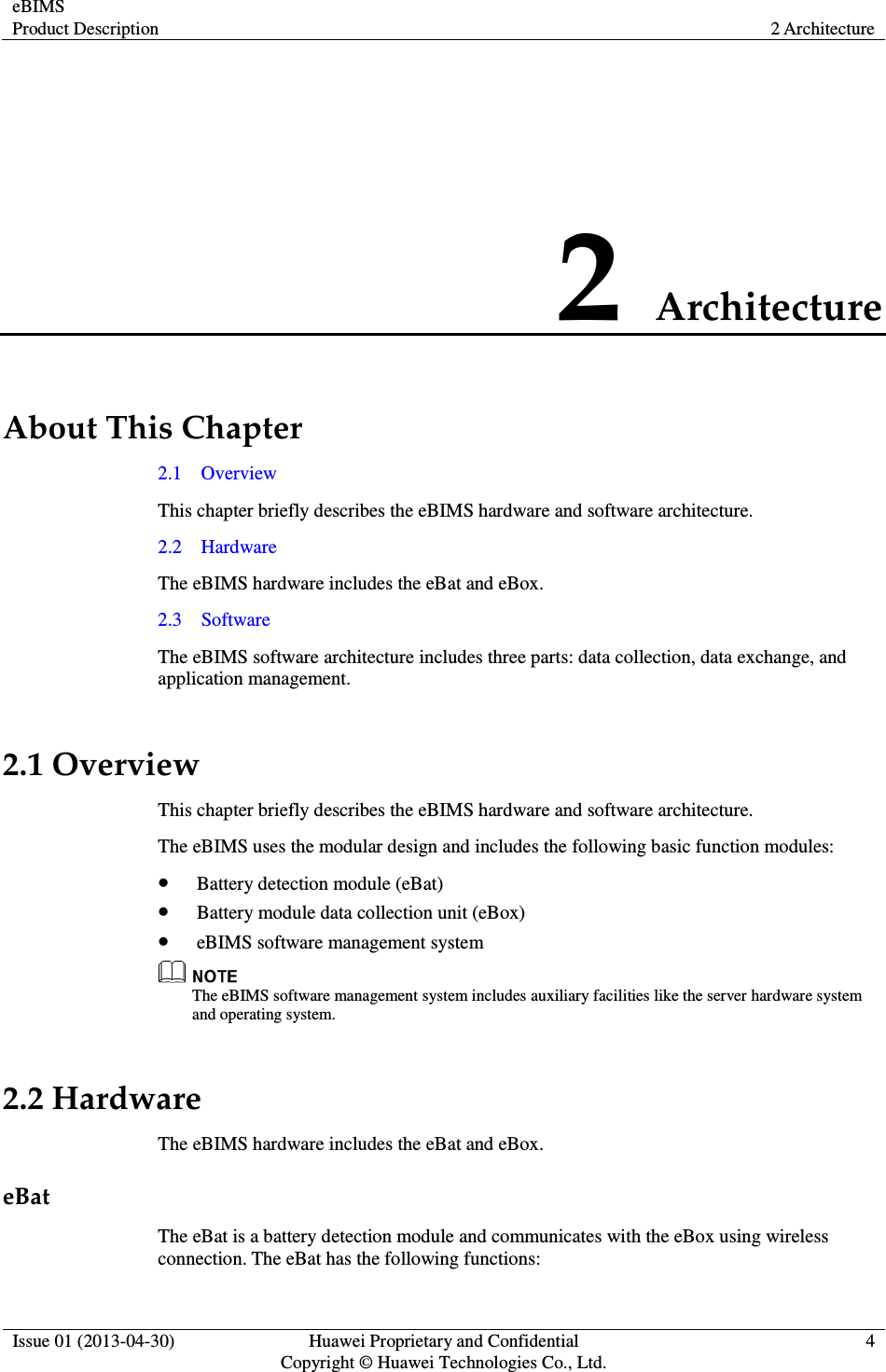 eBIMS Product Description  2 Architecture  Issue 01 (2013-04-30)  Huawei Proprietary and Confidential                                     Copyright © Huawei Technologies Co., Ltd. 4  2 Architecture About This Chapter 2.1    Overview This chapter briefly describes the eBIMS hardware and software architecture. 2.2    Hardware The eBIMS hardware includes the eBat and eBox. 2.3    Software The eBIMS software architecture includes three parts: data collection, data exchange, and application management. 2.1 Overview This chapter briefly describes the eBIMS hardware and software architecture. The eBIMS uses the modular design and includes the following basic function modules:  Battery detection module (eBat)  Battery module data collection unit (eBox)  eBIMS software management system  The eBIMS software management system includes auxiliary facilities like the server hardware system and operating system. 2.2 Hardware The eBIMS hardware includes the eBat and eBox. eBat The eBat is a battery detection module and communicates with the eBox using wireless connection. The eBat has the following functions: 