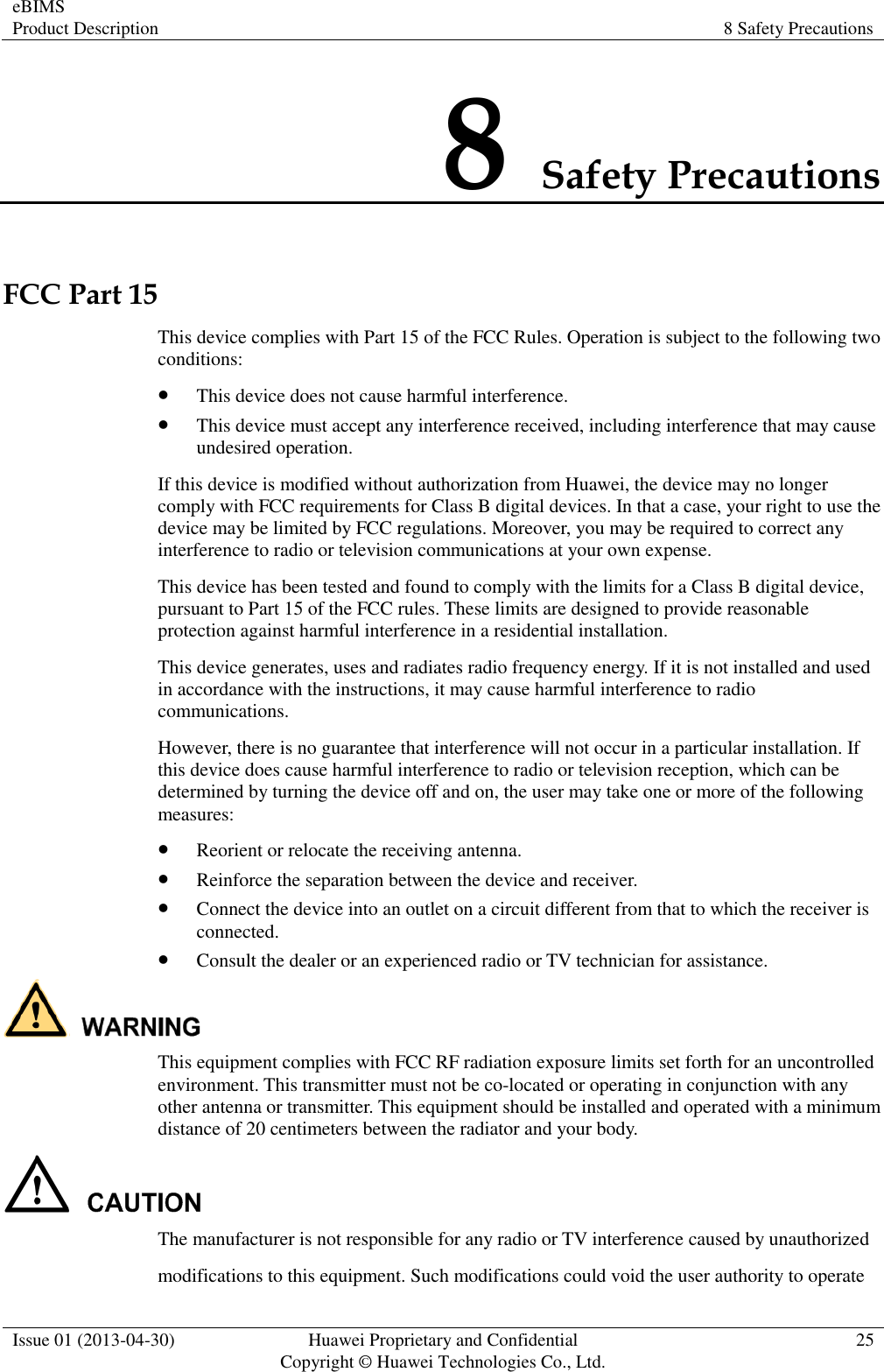 eBIMS Product Description 8 Safety Precautions  Issue 01 (2013-04-30) Huawei Proprietary and Confidential                                     Copyright © Huawei Technologies Co., Ltd. 25  8 Safety Precautions FCC Part 15 This device complies with Part 15 of the FCC Rules. Operation is subject to the following two conditions:  This device does not cause harmful interference.  This device must accept any interference received, including interference that may cause undesired operation. If this device is modified without authorization from Huawei, the device may no longer comply with FCC requirements for Class B digital devices. In that a case, your right to use the device may be limited by FCC regulations. Moreover, you may be required to correct any interference to radio or television communications at your own expense. This device has been tested and found to comply with the limits for a Class B digital device, pursuant to Part 15 of the FCC rules. These limits are designed to provide reasonable protection against harmful interference in a residential installation. This device generates, uses and radiates radio frequency energy. If it is not installed and used in accordance with the instructions, it may cause harmful interference to radio communications. However, there is no guarantee that interference will not occur in a particular installation. If this device does cause harmful interference to radio or television reception, which can be determined by turning the device off and on, the user may take one or more of the following measures:  Reorient or relocate the receiving antenna.  Reinforce the separation between the device and receiver.  Connect the device into an outlet on a circuit different from that to which the receiver is connected.  Consult the dealer or an experienced radio or TV technician for assistance.  This equipment complies with FCC RF radiation exposure limits set forth for an uncontrolled environment. This transmitter must not be co-located or operating in conjunction with any other antenna or transmitter. This equipment should be installed and operated with a minimum distance of 20 centimeters between the radiator and your body.    The manufacturer is not responsible for any radio or TV interference caused by unauthorized modifications to this equipment. Such modifications could void the user authority to operate 