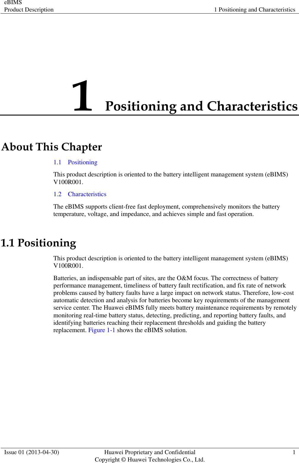 eBIMS Product Description 1 Positioning and Characteristics  Issue 01 (2013-04-30) Huawei Proprietary and Confidential                                     Copyright © Huawei Technologies Co., Ltd. 1  1 Positioning and Characteristics About This Chapter 1.1    Positioning This product description is oriented to the battery intelligent management system (eBIMS) V100R001. 1.2    Characteristics The eBIMS supports client-free fast deployment, comprehensively monitors the battery temperature, voltage, and impedance, and achieves simple and fast operation. 1.1 Positioning This product description is oriented to the battery intelligent management system (eBIMS) V100R001. Batteries, an indispensable part of sites, are the O&amp;M focus. The correctness of battery performance management, timeliness of battery fault rectification, and fix rate of network problems caused by battery faults have a large impact on network status. Therefore, low-cost automatic detection and analysis for batteries become key requirements of the management service center. The Huawei eBIMS fully meets battery maintenance requirements by remotely monitoring real-time battery status, detecting, predicting, and reporting battery faults, and identifying batteries reaching their replacement thresholds and guiding the battery replacement. Figure 1-1 shows the eBIMS solution. 