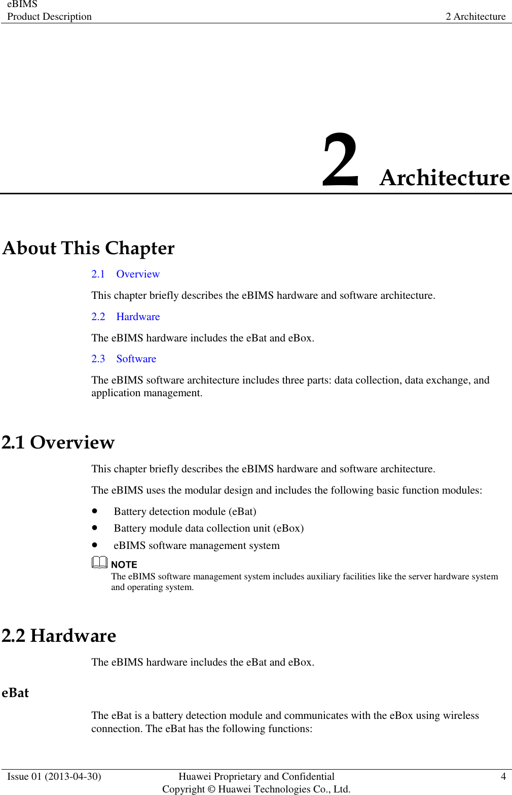 eBIMS Product Description 2 Architecture  Issue 01 (2013-04-30) Huawei Proprietary and Confidential                                     Copyright © Huawei Technologies Co., Ltd. 4  2 Architecture About This Chapter 2.1    Overview This chapter briefly describes the eBIMS hardware and software architecture. 2.2    Hardware The eBIMS hardware includes the eBat and eBox. 2.3    Software The eBIMS software architecture includes three parts: data collection, data exchange, and application management. 2.1 Overview This chapter briefly describes the eBIMS hardware and software architecture. The eBIMS uses the modular design and includes the following basic function modules:  Battery detection module (eBat)  Battery module data collection unit (eBox)  eBIMS software management system  The eBIMS software management system includes auxiliary facilities like the server hardware system and operating system. 2.2 Hardware The eBIMS hardware includes the eBat and eBox. eBat The eBat is a battery detection module and communicates with the eBox using wireless connection. The eBat has the following functions: 