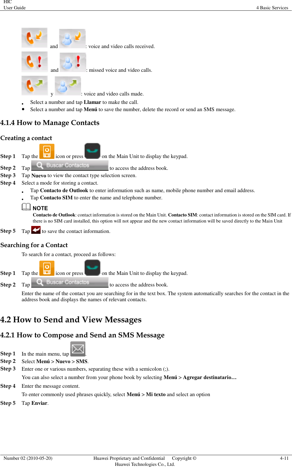 HIC User Guide 4 Basic Services  Number 02 (2010-05-20) Huawei Proprietary and Confidential      Copyright © Huawei Technologies Co., Ltd. 4-11   and  : voice and video calls received.  and  : missed voice and video calls.  y  : voice and video calls made.  Select a number and tap Llamar to make the call.  Select a number and tap Menú to save the number, delete the record or send an SMS message.  4.1.4 How to Manage Contacts Creating a contact Step 1 Tap the   icon or press   on the Main Unit to display the keypad. Step 2 Tap   to access the address book. Step 3 Tap Nuevo to view the contact type selection screen. Step 4 Select a mode for storing a contact.  Tap Contacto de Outlook to enter information such as name, mobile phone number and email address.  Tap Contacto SIM to enter the name and telephone number.  Contacto de Outlook: contact information is stored on the Main Unit. Contacto SIM: contact information is stored on the SIM card. If there is no SIM card installed, this option will not appear and the new contact information will be saved directly to the Main Unit Step 5 Tap   to save the contact information. Searching for a Contact To search for a contact, proceed as follows: Step 1 Tap the   icon or press   on the Main Unit to display the keypad. Step 2 Tap   to access the address book. Enter the name of the contact you are searching for in the text box. The system automatically searches for the contact in the address book and displays the names of relevant contacts. 4.2 How to Send and View Messages 4.2.1 How to Compose and Send an SMS Message Step 1 In the main menu, tap  . Step 2 Select Menú &gt; Nuevo &gt; SMS. Step 3 Enter one or various numbers, separating these with a semicolon (;). You can also select a number from your phone book by selecting Menú &gt; Agregar destinatario… Step 4 Enter the message content. To enter commonly used phrases quickly, select Menú &gt; Mi texto and select an option Step 5 Tap Enviar. 
