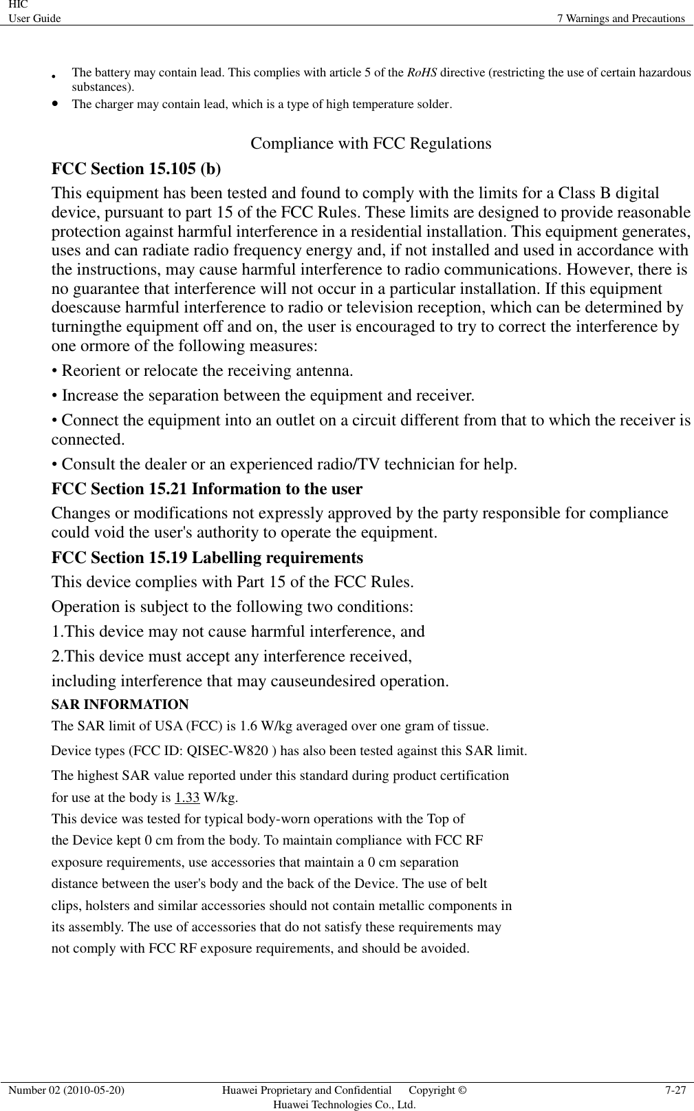 HIC User Guide 7 Warnings and Precautions  Number 02 (2010-05-20) Huawei Proprietary and Confidential      Copyright © Huawei Technologies Co., Ltd. 7-27   The battery may contain lead. This complies with article 5 of the RoHS directive (restricting the use of certain hazardous substances).  The charger may contain lead, which is a type of high temperature solder.  Compliance with FCC Regulations FCC Section 15.105 (b) This equipment has been tested and found to comply with the limits for a Class B digital device, pursuant to part 15 of the FCC Rules. These limits are designed to provide reasonable protection against harmful interference in a residential installation. This equipment generates, uses and can radiate radio frequency energy and, if not installed and used in accordance with the instructions, may cause harmful interference to radio communications. However, there is no guarantee that interference will not occur in a particular installation. If this equipment doescause harmful interference to radio or television reception, which can be determined by turningthe equipment off and on, the user is encouraged to try to correct the interference by one ormore of the following measures:  • Reorient or relocate the receiving antenna.  • Increase the separation between the equipment and receiver.  • Connect the equipment into an outlet on a circuit different from that to which the receiver is connected.  • Consult the dealer or an experienced radio/TV technician for help. FCC Section 15.21 Information to the user Changes or modifications not expressly approved by the party responsible for compliance could void the user&apos;s authority to operate the equipment. FCC Section 15.19 Labelling requirements This device complies with Part 15 of the FCC Rules.  Operation is subject to the following two conditions: 1.This device may not cause harmful interference, and 2.This device must accept any interference received,  including interference that may causeundesired operation. SAR INFORMATION The SAR limit of USA (FCC) is 1.6 W/kg averaged over one gram of tissue. Device types (FCC ID: QISEC-W820 ) has also been tested against this SAR limit. The highest SAR value reported under this standard during product certification for use at the body is 1.33 W/kg.  This device was tested for typical body-worn operations with the Top of the Device kept 0 cm from the body. To maintain compliance with FCC RF exposure requirements, use accessories that maintain a 0 cm separation distance between the user&apos;s body and the back of the Device. The use of belt clips, holsters and similar accessories should not contain metallic components in its assembly. The use of accessories that do not satisfy these requirements may not comply with FCC RF exposure requirements, and should be avoided.   