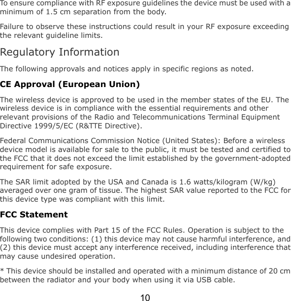 10 To ensure compliance with RF exposure guidelines the device must be used with a minimum of 1.5 cm separation from the body. Failure to observe these instructions could result in your RF exposure exceeding the relevant guideline limits. Regulatory Information The following approvals and notices apply in specific regions as noted. CE Approval (European Union) The wireless device is approved to be used in the member states of the EU. The wireless device is in compliance with the essential requirements and other relevant provisions of the Radio and Telecommunications Terminal Equipment Directive 1999/5/EC (R&amp;TTE Directive). Federal Communications Commission Notice (United States): Before a wireless device model is available for sale to the public, it must be tested and certified to the FCC that it does not exceed the limit established by the government-adopted requirement for safe exposure. The SAR limit adopted by the USA and Canada is 1.6 watts/kilogram (W/kg) averaged over one gram of tissue. The highest SAR value reported to the FCC for this device type was compliant with this limit. FCC Statement This device complies with Part 15 of the FCC Rules. Operation is subject to the following two conditions: (1) this device may not cause harmful interference, and (2) this device must accept any interference received, including interference that may cause undesired operation. * This device should be installed and operated with a minimum distance of 20 cm between the radiator and your body when using it via USB cable. 