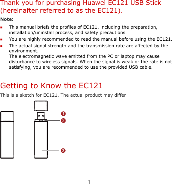 1 Thank you for purchasing Huawei EC121 USB Stick (hereinafter referred to as the EC121). Note:   This manual briefs the profiles of EC121, including the preparation, installation/uninstall process, and safety precautions.  You are highly recommended to read the manual before using the EC121.  The actual signal strength and the transmission rate are affected by the environment.  The electromagnetic wave emitted from the PC or laptop may cause disturbance to wireless signals. When the signal is weak or the rate is not satisfying, you are recommended to use the provided USB cable.  Getting to Know the EC121 This is a sketch for EC121. The actual product may differ. 123  