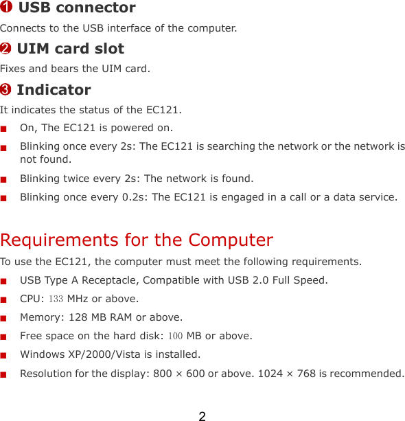2  USB connector Connects to the USB interface of the computer.  UIM card slot Fixes and bears the UIM card.  Indicator It indicates the status of the EC121.  On, The EC121 is powered on.  Blinking once every 2s: The EC121 is searching the network or the network is not found.    Blinking twice every 2s: The network is found.    Blinking once every 0.2s: The EC121 is engaged in a call or a data service. Requirements for the Computer To use the EC121, the computer must meet the following requirements.  USB Type A Receptacle, Compatible with USB 2.0 Full Speed.  CPU: 133 MHz or above.  Memory: 128 MB RAM or above.  Free space on the hard disk: 100 MB or above.  Windows XP/2000/Vista is installed.  Resolution for the display: 800 × 600 or above. 1024 × 768 is recommended. 