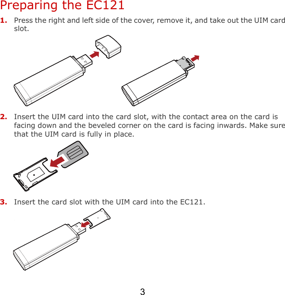 3 Preparing the EC121 1. Press the right and left side of the cover, remove it, and take out the UIM card slot.   2. Insert the UIM card into the card slot, with the contact area on the card is facing down and the beveled corner on the card is facing inwards. Make sure that the UIM card is fully in place.  3. Insert the card slot with the UIM card into the EC121.  