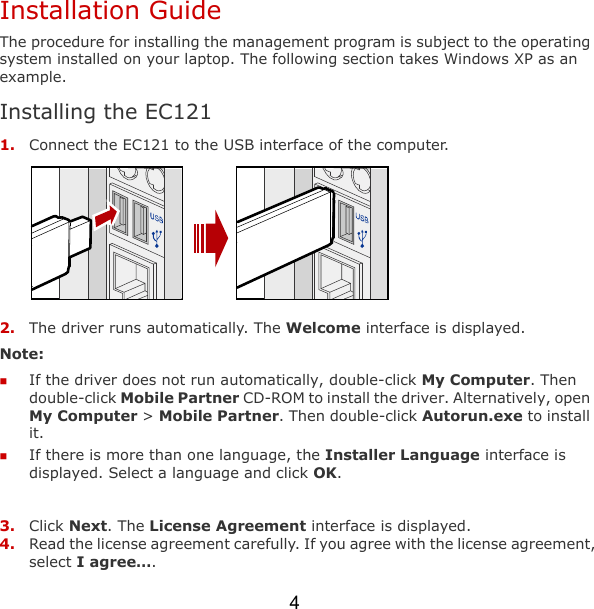 4 Installation Guide The procedure for installing the management program is subject to the operating system installed on your laptop. The following section takes Windows XP as an example. Installing the EC121 1. Connect the EC121 to the USB interface of the computer.  2. The driver runs automatically. The Welcome interface is displayed. Note:   If the driver does not run automatically, double-click My Computer. Then double-click Mobile Partner CD-ROM to install the driver. Alternatively, open My Computer &gt; Mobile Partner. Then double-click Autorun.exe to install it.   If there is more than one language, the Installer Language interface is displayed. Select a language and click OK.  3. Click Next. The License Agreement interface is displayed. 4. Read the license agreement carefully. If you agree with the license agreement, select I agree…. 