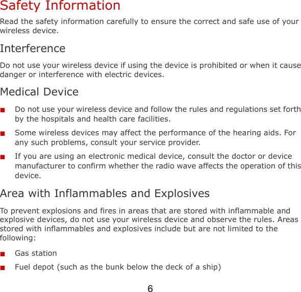 6 Safety Information Read the safety information carefully to ensure the correct and safe use of your wireless device. Interference Do not use your wireless device if using the device is prohibited or when it cause danger or interference with electric devices. Medical Device  Do not use your wireless device and follow the rules and regulations set forth by the hospitals and health care facilities.  Some wireless devices may affect the performance of the hearing aids. For any such problems, consult your service provider.  If you are using an electronic medical device, consult the doctor or device manufacturer to confirm whether the radio wave affects the operation of this device. Area with Inflammables and Explosives To prevent explosions and fires in areas that are stored with inflammable and explosive devices, do not use your wireless device and observe the rules. Areas stored with inflammables and explosives include but are not limited to the following:  Gas station  Fuel depot (such as the bunk below the deck of a ship) 