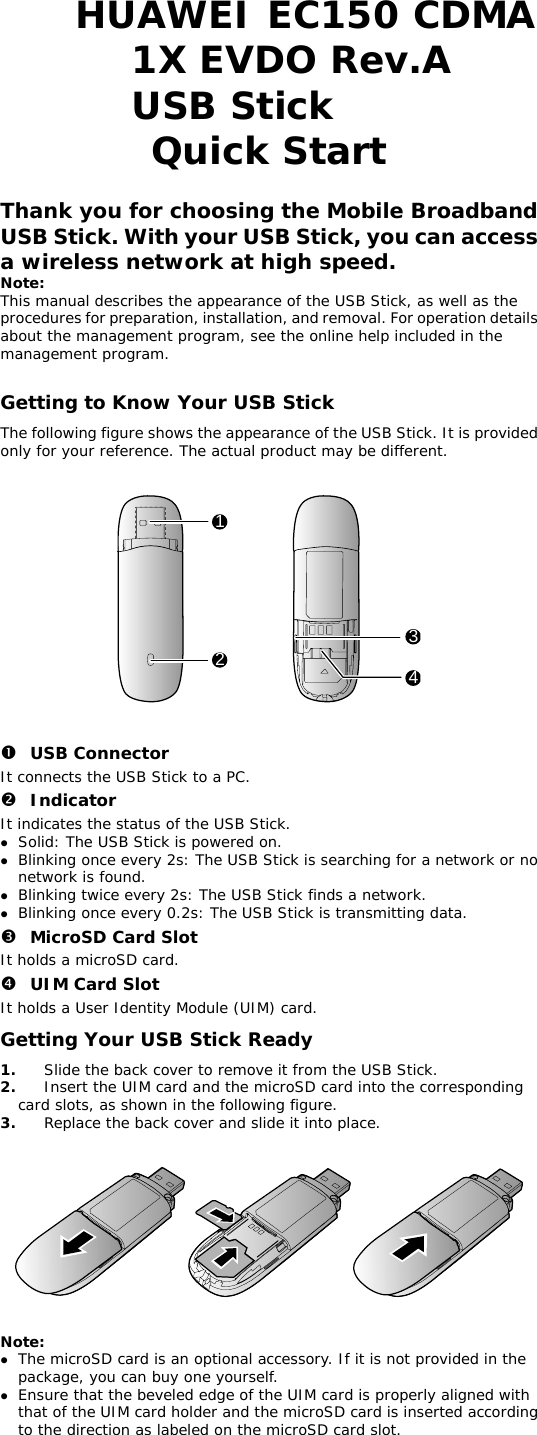  HUAWEI EC150 CDMA 1X EVDO Rev.A USB Stick  Quick Start  Thank you for choosing the Mobile Broadband USB Stick. With your USB Stick, you can access a wireless network at high speed. Note: This manual describes the appearance of the USB Stick, as well as the procedures for preparation, installation, and removal. For operation details about the management program, see the online help included in the management program.  Getting to Know Your USB Stick The following figure shows the appearance of the USB Stick. It is provided only for your reference. The actual product may be different.    1234   n USB Connector It connects the USB Stick to a PC. o Indicator It indicates the status of the USB Stick. z Solid: The USB Stick is powered on. z Blinking once every 2s: The USB Stick is searching for a network or no network is found.  z Blinking twice every 2s: The USB Stick finds a network.  z Blinking once every 0.2s: The USB Stick is transmitting data. p MicroSD Card Slot It holds a microSD card.  q UIM Card Slot It holds a User Identity Module (UIM) card. Getting Your USB Stick Ready 1.  Slide the back cover to remove it from the USB Stick.  re.   e. 2.  Insert the UIM card and the microSD card into the corresponding card slots, as shown in the following figu3.  Replace the back cover and slide it into plac     Note:  z The microSD card is an optional accessory. If it is not provided in the package, you can buy one yourself. z Ensure that the beveled edge of the UIM card is properly aligned with that of the UIM card holder and the microSD card is inserted according to the direction as labeled on the microSD card slot. 