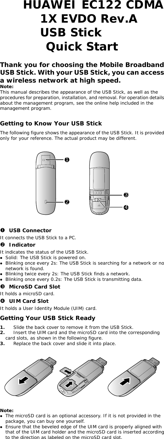 HUAWEI EC122 CDMA 1X EVDO Rev.A USB Stick  Quick Start  Thank you for choosing the Mobile Broadband USB Stick. With your USB Stick, you can access a wireless network at high speed. Note: This manual describes the appearance of the USB Stick, as well as the procedures for preparation, installation, and removal. For operation details about the management program, see the online help included in the management program.  Getting to Know Your USB Stick The following figure shows the appearance of the USB Stick. It is provided only for your reference. The actual product may be different.    1234   n USB Connector It connects the USB Stick to a PC. o Indicator It indicates the status of the USB Stick. z Solid: The USB Stick is powered on. z Blinking once every 2s: The USB Stick is searching for a network or no network is found.  z Blinking twice every 2s: The USB Stick finds a network.  z Blinking once every 0.2s: The USB Stick is transmitting data. p MicroSD Card Slot It holds a microSD card.  q UIM Card Slot It holds a User Identity Module (UIM) card. Getting Your USB Stick Ready 1.  Slide the back cover to remove it from the USB Stick.  2.  Insert the UIM card and the microSD card into the corresponding card slots, as shown in the following figure.  3.  Replace the back cover and slide it into place.      Note:  z The microSD card is an optional accessory. If it is not provided in the package, you can buy one yourself. z Ensure that the beveled edge of the UIM card is properly aligned with that of the UIM card holder and the microSD card is inserted according to the direction as labeled on the microSD card slot. 