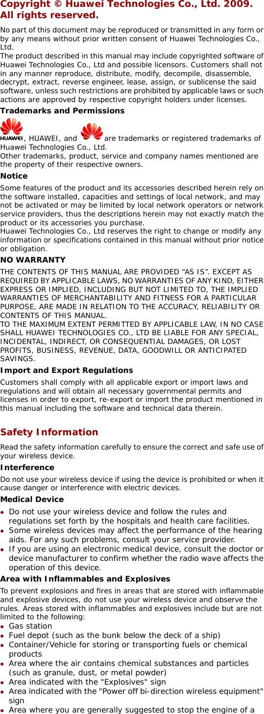 Copyright © Huawei Technologies Co., Ltd. 2009. All rights reserved. No part of this document may be reproduced or transmitted in any form or by any means without prior written consent of Huawei Technologies Co., Ltd. The product described in this manual may include copyrighted software of Huawei Technologies Co., Ltd and possible licensors. Customers shall not in any manner reproduce, distribute, modify, decompile, disassemble, decrypt, extract, reverse engineer, lease, assign, or sublicense the said software, unless such restrictions are prohibited by applicable laws or such actions are approved by respective copyright holders under licenses. Trademarks and Permissions  , HUAWEI, and  are trademarks or registered trademarks of Huawei Technologies Co., Ltd. Other trademarks, product, service and company names mentioned are the property of their respective owners. Notice Some features of the product and its accessories described herein rely on the software installed, capacities and settings of local network, and may not be activated or may be limited by local network operators or network service providers, thus the descriptions herein may not exactly match the product or its accessories you purchase. Huawei Technologies Co., Ltd reserves the right to change or modify any information or specifications contained in this manual without prior notice or obligation. NO WARRANTY THE CONTENTS OF THIS MANUAL ARE PROVIDED “AS IS”. EXCEPT AS REQUIRED BY APPLICABLE LAWS, NO WARRANTIES OF ANY KIND, EITHER EXPRESS OR IMPLIED, INCLUDING BUT NOT LIMITED TO, THE IMPLIED WARRANTIES OF MERCHANTABILITY AND FITNESS FOR A PARTICULAR PURPOSE, ARE MADE IN RELATION TO THE ACCURACY, RELIABILITY OR CONTENTS OF THIS MANUAL. TO THE MAXIMUM EXTENT PERMITTED BY APPLICABLE LAW, IN NO CASE SHALL HUAWEI TECHNOLOGIES CO., LTD BE LIABLE FOR ANY SPECIAL, INCIDENTAL, INDIRECT, OR CONSEQUENTIAL DAMAGES, OR LOST PROFITS, BUSINESS, REVENUE, DATA, GOODWILL OR ANTICIPATED SAVINGS. Import and Export Regulations Customers shall comply with all applicable export or import laws and regulations and will obtain all necessary governmental permits and licenses in order to export, re-export or import the product mentioned in this manual including the software and technical data therein.  Safety Information Read the safety information carefully to ensure the correct and safe use of your wireless device. Interference Do not use your wireless device if using the device is prohibited or when it cause danger or interference with electric devices. Medical Device z Do not use your wireless device and follow the rules and regulations set forth by the hospitals and health care facilities. z Some wireless devices may affect the performance of the hearing aids. For any such problems, consult your service provider. z If you are using an electronic medical device, consult the doctor or device manufacturer to confirm whether the radio wave affects the operation of this device. Area with Inflammables and Explosives To prevent explosions and fires in areas that are stored with inflammable and explosive devices, do not use your wireless device and observe the rules. Areas stored with inflammables and explosives include but are not limited to the following: z Gas station z Fuel depot (such as the bunk below the deck of a ship) z Container/Vehicle for storing or transporting fuels or chemical products z Area where the air contains chemical substances and particles (such as granule, dust, or metal powder) z Area indicated with the &quot;Explosives&quot; sign z Area indicated with the &quot;Power off bi-direction wireless equipment&quot; sign z Area where you are generally suggested to stop the engine of a 