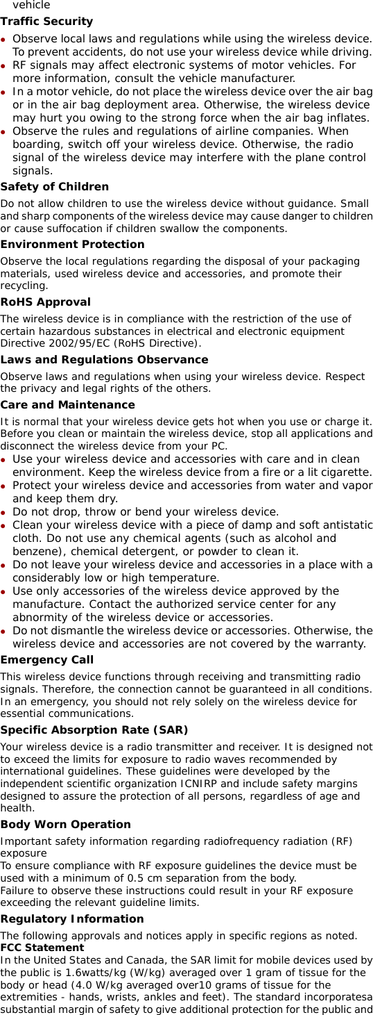 vehicle Traffic Security z Observe local laws and regulations while using the wireless device. To prevent accidents, do not use your wireless device while driving. z RF signals may affect electronic systems of motor vehicles. For more information, consult the vehicle manufacturer. z In a motor vehicle, do not place the wireless device over the air bag or in the air bag deployment area. Otherwise, the wireless device may hurt you owing to the strong force when the air bag inflates. z Observe the rules and regulations of airline companies. When boarding, switch off your wireless device. Otherwise, the radio signal of the wireless device may interfere with the plane control signals. Safety of Children Do not allow children to use the wireless device without guidance. Small and sharp components of the wireless device may cause danger to children or cause suffocation if children swallow the components. Environment Protection Observe the local regulations regarding the disposal of your packaging materials, used wireless device and accessories, and promote their recycling. RoHS Approval The wireless device is in compliance with the restriction of the use of certain hazardous substances in electrical and electronic equipment Directive 2002/95/EC (RoHS Directive). Laws and Regulations Observance Observe laws and regulations when using your wireless device. Respect the privacy and legal rights of the others. Care and Maintenance It is normal that your wireless device gets hot when you use or charge it. Before you clean or maintain the wireless device, stop all applications and disconnect the wireless device from your PC. z Use your wireless device and accessories with care and in clean environment. Keep the wireless device from a fire or a lit cigarette. z Protect your wireless device and accessories from water and vapor and keep them dry. z Do not drop, throw or bend your wireless device. z Clean your wireless device with a piece of damp and soft antistatic cloth. Do not use any chemical agents (such as alcohol and benzene), chemical detergent, or powder to clean it. z Do not leave your wireless device and accessories in a place with a considerably low or high temperature. z Use only accessories of the wireless device approved by the manufacture. Contact the authorized service center for any abnormity of the wireless device or accessories. z Do not dismantle the wireless device or accessories. Otherwise, the wireless device and accessories are not covered by the warranty. Emergency Call This wireless device functions through receiving and transmitting radio signals. Therefore, the connection cannot be guaranteed in all conditions. In an emergency, you should not rely solely on the wireless device for essential communications. Specific Absorption Rate (SAR) Your wireless device is a radio transmitter and receiver. It is designed not to exceed the limits for exposure to radio waves recommended by international guidelines. These guidelines were developed by the independent scientific organization ICNIRP and include safety margins designed to assure the protection of all persons, regardless of age and health. Body Worn Operation Important safety information regarding radiofrequency radiation (RF) exposure To ensure compliance with RF exposure guidelines the device must be used with a minimum of 0.5 cm separation from the body. Failure to observe these instructions could result in your RF exposure exceeding the relevant guideline limits. Regulatory Information The following approvals and notices apply in specific regions as noted. FCC Statement In the United States and Canada, the SAR limit for mobile devices used by the public is 1.6watts/kg (W/kg) averaged over 1 gram of tissue for the body or head (4.0 W/kg averaged over10 grams of tissue for the extremities - hands, wrists, ankles and feet). The standard incorporatesa substantial margin of safety to give additional protection for the public and 