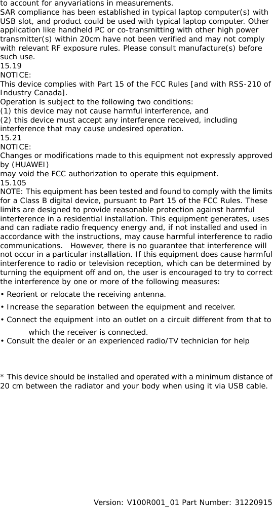 to account for anyvariations in measurements.  SAR compliance has been established in typical laptop computer(s) with USB slot, and product could be used with typical laptop computer. Other application like handheld PC or co-transmitting with other high power transmitter(s) within 20cm have not been verified and may not comply with relevant RF exposure rules. Please consult manufacture(s) before such use. 15.19 NOTICE: This device complies with Part 15 of the FCC Rules [and with RSS-210 of Industry Canada]. Operation is subject to the following two conditions: (1) this device may not cause harmful interference, and  (2) this device must accept any interference received, including interference that may cause undesired operation. 15.21 NOTICE: Changes or modifications made to this equipment not expressly approved by (HUAWEI) may void the FCC authorization to operate this equipment. 15.105 NOTE: This equipment has been tested and found to comply with the limits for a Class B digital device, pursuant to Part 15 of the FCC Rules. These limits are designed to provide reasonable protection against harmful interference in a residential installation. This equipment generates, uses and can radiate radio frequency energy and, if not installed and used in accordance with the instructions, may cause harmful interference to radio communications.  However, there is no guarantee that interference will not occur in a particular installation. If this equipment does cause harmful interference to radio or television reception, which can be determined by turning the equipment off and on, the user is encouraged to try to correct the interference by one or more of the following measures: • Reorient or relocate the receiving antenna. • Increase the separation between the equipment and receiver. • Connect the equipment into an outlet on a circuit different from that to which the receiver is connected. • Consult the dealer or an experienced radio/TV technician for help    * This device should be installed and operated with a minimum distance of 20 cm between the radiator and your body when using it via USB cable.             Version: V100R001_01 Part Number: 31220915 