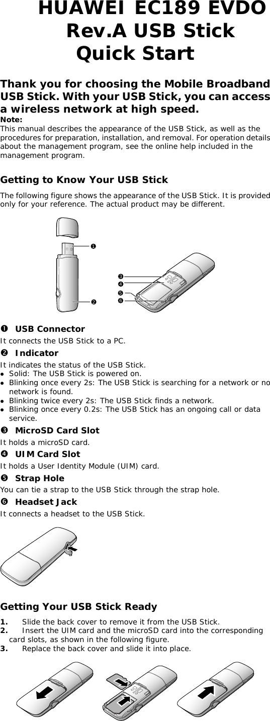 HUAWEI EC189 EVDO Rev.A USB Stick  Quick Start  Thank you for choosing the Mobile Broadband USB Stick. With your USB Stick, you can access a wireless network at high speed. Note: This manual describes the appearance of the USB Stick, as well as the procedures for preparation, installation, and removal. For operation details about the management program, see the online help included in the management program.  Getting to Know Your USB Stick The following figure shows the appearance of the USB Stick. It is provided only for your reference. The actual product may be different.  124536  n USB Connector It connects the USB Stick to a PC. o Indicator It indicates the status of the USB Stick. z Solid: The USB Stick is powered on. z Blinking once every 2s: The USB Stick is searching for a network or no network is found.  z Blinking twice every 2s: The USB Stick finds a network.  z Blinking once every 0.2s: The USB Stick has an ongoing call or data service. p MicroSD Card Slot It holds a microSD card.  q UIM Card Slot It holds a User Identity Module (UIM) card. r Strap Hole You can tie a strap to the USB Stick through the strap hole. s Headset Jack It connects a headset to the USB Stick.    Getting Your USB Stick Ready 1.  Slide the back cover to remove it from the USB Stick.  re.   e. 2.  Insert the UIM card and the microSD card into the corresponding card slots, as shown in the following figu3.  Replace the back cover and slide it into plac   