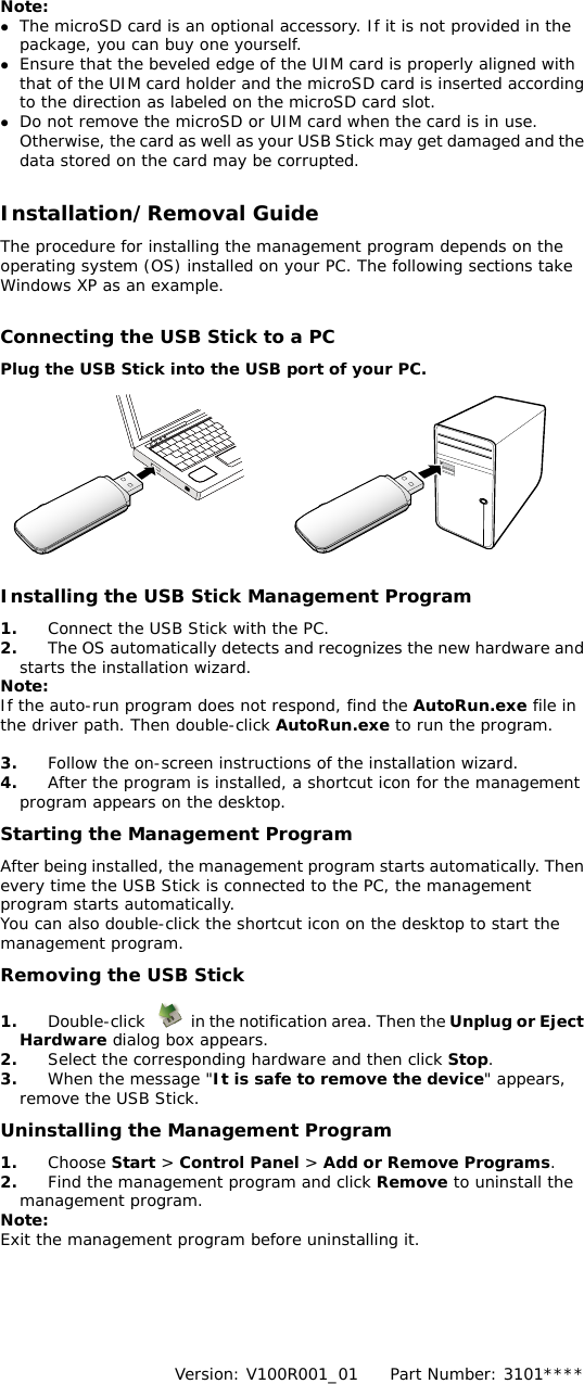  Note:  z The microSD card is an optional accessory. If it is not provided in the package, you can buy one yourself. z Ensure that the beveled edge of the UIM card is properly aligned with that of the UIM card holder and the microSD card is inserted according to the direction as labeled on the microSD card slot. z Do not remove the microSD or UIM card when the card is in use. Otherwise, the card as well as your USB Stick may get damaged and the data stored on the card may be corrupted.  Installation/Removal Guide The procedure for installing the management program depends on the operating system (OS) installed on your PC. The following sections take Windows XP as an example.  Connecting the USB Stick to a PC Plug the USB Stick into the USB port of your PC.       Installing the USB Stick Management Program  1.  Connect the USB Stick with the PC.  d d.  nt 2.  The OS automatically detects and recognizes the new hardware anstarts the installation wizard. Note: If the auto-run program does not respond, find the AutoRun.exe file in the driver path. Then double-click AutoRun.exe to run the program.  3.  Follow the on-screen instructions of the installation wizar4.  After the program is installed, a shortcut icon for the managemeprogram appears on the desktop. Starting the Management Program After being installed, the management program starts automatically. Then every time the USB Stick is connected to the PC, the management program starts automatically. You can also double-click the shortcut icon on the desktop to start the management program. Removing the USB Stick 1.  Double-click    in the notification area. Then the Unplug or EjecHardware dialog box appears.  t p.  s, s. e 2.  Select the corresponding hardware and then click Sto3.  When the message &quot;It is safe to remove the device&quot; appearremove the USB Stick. Uninstalling the Management Program 1.  Choose Start &gt; Control Panel &gt; Add or Remove Program2.  Find the management program and click Remove to uninstall thmanagement program. Note: Exit the management program before uninstalling it.       Version: V100R001_01    Part Number: 3101****   