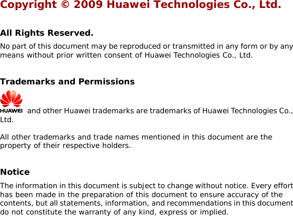 Copyright © 2009 Huawei Technologies Co., Ltd.  All Rights Reserved. No part of this document may be reproduced or transmitted in any form or by any means without prior written consent of Huawei Technologies Co., Ltd.  Trademarks and Permissions   and other Huawei trademarks are trademarks of Huawei Technologies Co., Ltd. All other trademarks and trade names mentioned in this document are the property of their respective holders.  Notice The information in this document is subject to change without notice. Every effort has been made in the preparation of this document to ensure accuracy of the contents, but all statements, information, and recommendations in this document do not constitute the warranty of any kind, express or implied.   