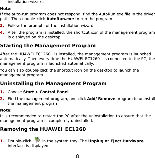 installation wizard. Note: If the auto-run program does not respond, find the AutoRun.exe file in the driver path. Then double-click AutoRun.exe to run the program. 3.  Follow the prompts of the installation wizard. 4.  After the program is installed, the shortcut icon of the management program is displayed on the desktop. Starting the Management Program After the HUAWEI EC1260  is installed, the management program is launched automatically. Then every time the HUAWEI EC1260  is connected to the PC, the management program is launched automatically. You can also double-click the shortcut icon on the desktop to launch the management program. Uninstalling the Management Program 1.  Choose Start &gt; Control Panel. 2.  Find the management program, and click Add/Remove program to uninstall the management program. Note: It is recommended to restart the PC after the uninstallation to ensure that the management program is completely uninstalled. Removing the HUAWEI EC1260  1.  Double-click   in the system tray. The Unplug or Eject Hardware interface is displayed. 8 