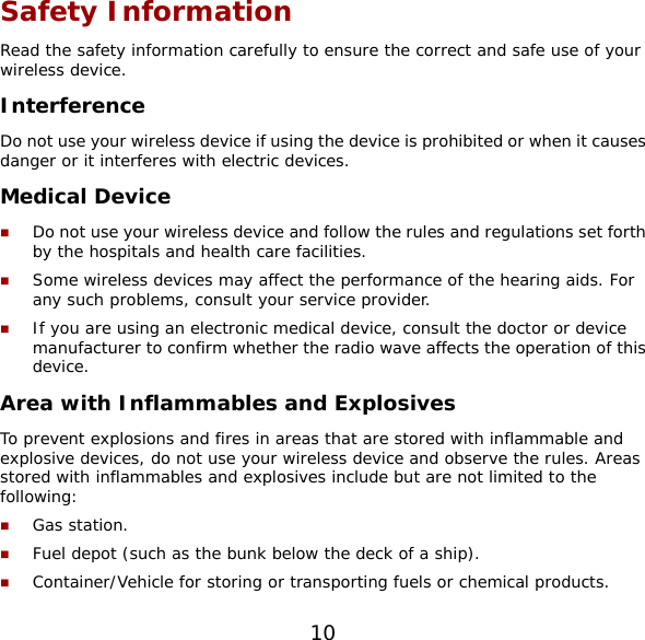 10 Safety Information Read the safety information carefully to ensure the correct and safe use of your wireless device. Interference Do not use your wireless device if using the device is prohibited or when it causes danger or it interferes with electric devices. Medical Device  Do not use your wireless device and follow the rules and regulations set forth by the hospitals and health care facilities.  Some wireless devices may affect the performance of the hearing aids. For any such problems, consult your service provider.  If you are using an electronic medical device, consult the doctor or device manufacturer to confirm whether the radio wave affects the operation of this device. Area with Inflammables and Explosives To prevent explosions and fires in areas that are stored with inflammable and explosive devices, do not use your wireless device and observe the rules. Areas stored with inflammables and explosives include but are not limited to the following:  Gas station.  Fuel depot (such as the bunk below the deck of a ship).  Container/Vehicle for storing or transporting fuels or chemical products. 