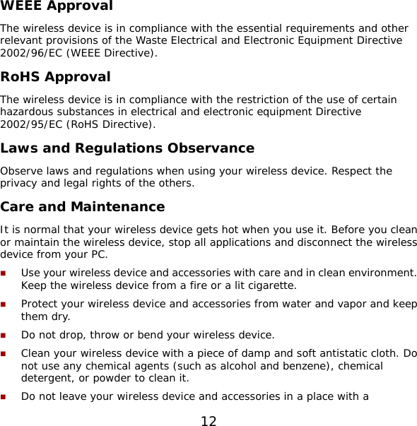 12 WEEE Approval The wireless device is in compliance with the essential requirements and other relevant provisions of the Waste Electrical and Electronic Equipment Directive 2002/96/EC (WEEE Directive). RoHS Approval The wireless device is in compliance with the restriction of the use of certain hazardous substances in electrical and electronic equipment Directive 2002/95/EC (RoHS Directive). Laws and Regulations Observance Observe laws and regulations when using your wireless device. Respect the privacy and legal rights of the others. Care and Maintenance It is normal that your wireless device gets hot when you use it. Before you clean or maintain the wireless device, stop all applications and disconnect the wireless device from your PC.  Use your wireless device and accessories with care and in clean environment. Keep the wireless device from a fire or a lit cigarette.  Protect your wireless device and accessories from water and vapor and keep them dry.  Do not drop, throw or bend your wireless device.  Clean your wireless device with a piece of damp and soft antistatic cloth. Do not use any chemical agents (such as alcohol and benzene), chemical detergent, or powder to clean it.  Do not leave your wireless device and accessories in a place with a 